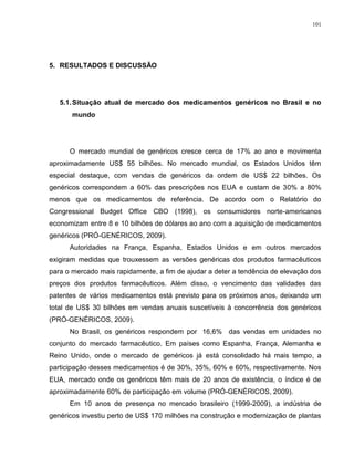 101
5. RESULTADOS E DISCUSSÃO
5.1.Situação atual de mercado dos medicamentos genéricos no Brasil e no
mundo
O mercado mundial de genéricos cresce cerca de 17% ao ano e movimenta
aproximadamente US$ 55 bilhões. No mercado mundial, os Estados Unidos têm
especial destaque, com vendas de genéricos da ordem de US$ 22 bilhões. Os
genéricos correspondem a 60% das prescrições nos EUA e custam de 30% a 80%
menos que os medicamentos de referência. De acordo com o Relatório do
Congressional Budget Office CBO (1998), os consumidores norte-americanos
economizam entre 8 e 10 bilhões de dólares ao ano com a aquisição de medicamentos
genéricos (PRÓ-GENÉRICOS, 2009).
Autoridades na França, Espanha, Estados Unidos e em outros mercados
exigiram medidas que trouxessem as versões genéricas dos produtos farmacêuticos
para o mercado mais rapidamente, a fim de ajudar a deter a tendência de elevação dos
preços dos produtos farmacêuticos. Além disso, o vencimento das validades das
patentes de vários medicamentos está previsto para os próximos anos, deixando um
total de US$ 30 bilhões em vendas anuais suscetíveis à concorrência dos genéricos
(PRÓ-GENÉRICOS, 2009).
No Brasil, os genéricos respondem por 16,6% das vendas em unidades no
conjunto do mercado farmacêutico. Em países como Espanha, França, Alemanha e
Reino Unido, onde o mercado de genéricos já está consolidado há mais tempo, a
participação desses medicamentos é de 30%, 35%, 60% e 60%, respectivamente. Nos
EUA, mercado onde os genéricos têm mais de 20 anos de existência, o índice é de
aproximadamente 60% de participação em volume (PRÓ-GENÉRICOS, 2009).
Em 10 anos de presença no mercado brasileiro (1999-2009), a indústria de
genéricos investiu perto de US$ 170 milhões na construção e modernização de plantas
 