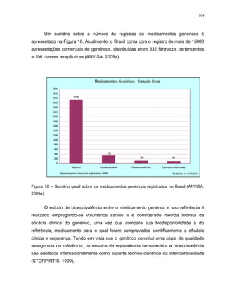 104
Um sumário sobre o número de registros de medicamentos genéricos é
apresentado na Figura 16. Atualmente, o Brasil conta com o registro de mais de 15000
apresentações comerciais de genéricos, distribuídas entre 332 fármacos pertencentes
a 106 classes terapêuticas (ANVISA, 2009a).
Figura 16 – Sumário geral sobre os medicamentos genéricos registrados no Brasil (ANVISA,
2009a).
O estudo de bioequivalência entre o medicamento genérico e seu referência é
realizado empregando-se voluntários sadios e é considerado medida indireta da
eficácia clínica do genérico, uma vez que compara sua biodisponibilidade à do
referência, medicamento para o qual foram comprovados cientificamente a eficácia
clínica e segurança. Tendo em vista que o genérico constitui uma cópia de qualidade
assegurada do referência, os ensaios de equivalência farmacêutica e bioequivalência
são adotados internacionalmente como suporte técnico-científico da intercambialidade
(STORPIRTIS, 1999).
 