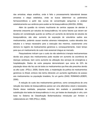 106
das amostras; etapa analítica, onde é feito o processamento laboratorial dessas
amostras e etapa estatística, onde se busca determinar os parâmetros
farmacocinéticos a partir das curvas de concentração sanguínea e analisar
estatisticamente sua variância para avaliar se há bioequivalência (ANVISA, 2009b).
Além da questão do número insuficiente de centros capazes de atender à
demanda crescente por estudos de bioequivalência, há outros fatores que devem ser
levados em consideração quando se verifica um aumento da demanda de estudos de
bioequivalência, são eles: aumento da exposição de voluntários sadios aos
medicamentos, podendo causar eventos adversos indesejáveis, custos elevados dos
estudos e o tempo necessário para a execução dos mesmos, ocasionando uma
demora no registro de medicamentos genéricos e, consequentemente, maior tempo
para que um medicamento de custo mais acessível chegue ao mercado.
Pesquisadores indicam que o custo da não aderência à terapia medicamentosa
devido aos preços dos medicamentos pode resultar em aumento da ocorrência de
doenças cardíacas, bem como aumento da utilização dos serviços de emergência e
hospitalização. Dados de outra pesquisa demonstraram que cerca de 32% da
população idosa não faz uso de todos os medicamentos que lhes são prescritos devido
ao alto custo (POLLI, 2008). Diante disto, a implantação da política de medicamentos
genéricos no Brasil, embora não tenha oferecido um aumento significativo de acesso
aos medicamentos na população brasileira, foi um ganho (DIAS; ROMANO-LIEBER,
2006).
A redução do custo dos medicamentos genéricos, como consequência de uma
redução dos testes de bioequivalência parece ser uma alternativa viável e necessária.
Diante dessa realidade, pesquisas recentes têm avaliado a possibilidade de
substituição dos testes de bioequivalência in vivo, por testes de dissolução in vitro, com
base no Sistema de Classificação Biofarmacêutica introduzido por Amidon e
colaboradores em 1995 (POLLI, 2008).
 