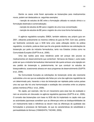 108
Dentre os casos onde foram aprovadas as bioisenções para medicamentos
novos, podem ser destacados os seguintes exemplos:
- isenção de estudos de BE entre a formulação utilizada no estudo clínico e a
formulação destinada à comercialização;
- isenção de estudos de BE para o registro de uma nova concentração;
- isenção de estudos de BE para o registro de uma nova forma farmacêutica
A agência regulatória européia, EMEA, também elaborou seu próprio guia em
2001, utilizando praticamente os mesmos critérios do guia da FDA. Com isso, poderia
ser facilmente concluído que o SCB teria uma vasta utilização dentro da prática
regulatória, no entanto, pode-se dizer que há uma grande relutância nas solicitações de
bioisenção por parte da indústria farmacêutica, tanto nos Estados Unidos como na
Comunidade Européia (GUPTA et al., 2006).
Uma das razões para essa relutância pode ser porque são poucos os
medicamentos em desenvolvimento que contenham fármacos da Classe I, outra razão
pode ser que a indústria farmacêutica internacional não queira arriscar uma rejeição em
seu pedido de bioisenção e, posteriormente, ter que conduzir os estudos de
bioequivalência, ocasionando atrasos em seus programas de desenvolvimento (GUPTA
et al., 2006).
Na Comunidade Européia as solicitações de bioisenção ainda são raramente
submetidas uma vez que as avaliações são feitas por uma das agências regulatórias de
um determinado país, havendo o risco da bioisenção ser rejeitada pelos outros países
uma vez que não há uma harmonização e aceitação dos conceitos entre os próprios
países membros (POLLI et al., 2008).
No Japão, por exemplo, não há um mecanismo para esse tipo de avaliação e
nem se encontra em discussão na agência regulatória japonesa (GUPTA et al., 2006).
O conceito das bioisenções com base no SCB não foi implantado no Japão visto que
as autoridades japonesas acreditam que as diferenças entre as biodisponibilidades de
um medicamento teste e referência se devem mais às diferenças de qualidade das
formulações e processos de fabricação, do que às características de solubilidade e
permeabilidade do fármaco (YAMASHITA; TACHIKI, 2009).
 