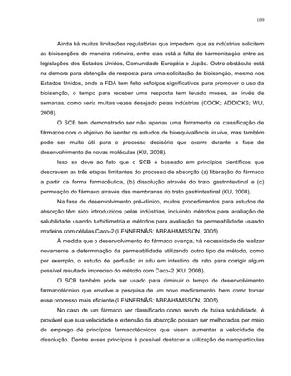 109
Ainda há muitas limitações regulatórias que impedem que as indústrias solicitem
as bioisenções de maneira rotineira, entre elas está a falta de harmonização entre as
legislações dos Estados Unidos, Comunidade Européia e Japão. Outro obstáculo está
na demora para obtenção de resposta para uma solicitação de bioisenção, mesmo nos
Estados Unidos, onde a FDA tem feito esforços significativos para promover o uso da
bioisenção, o tempo para receber uma resposta tem levado meses, ao invés de
semanas, como seria muitas vezes desejado pelas indústrias (COOK; ADDICKS; WU,
2008).
O SCB tem demonstrado ser não apenas uma ferramenta de classificação de
fármacos com o objetivo de isentar os estudos de bioequivalência in vivo, mas também
pode ser muito útil para o processo decisório que ocorre durante a fase de
desenvolvimento de novas moléculas (KU, 2008).
Isso se deve ao fato que o SCB é baseado em princípios científicos que
descrevem as três etapas limitantes do processo de absorção (a) liberação do fármaco
a partir da forma farmacêutica, (b) dissolução através do trato gastrintestinal e (c)
permeação do fármaco através das membranas do trato gastrintestinal (KU, 2008).
Na fase de desenvolvimento pré-clínico, muitos procedimentos para estudos de
absorção têm sido introduzidos pelas indústrias, incluindo métodos para avaliação de
solubilidade usando turbidimetria e métodos para avaliação da permeabilidade usando
modelos com células Caco-2 (LENNERNÄS; ABRAHAMSSON, 2005).
À medida que o desenvolvimento do fármaco avança, há necessidade de realizar
novamente a determinação da permeabilidade utilizando outro tipo de método, como
por exemplo, o estudo de perfusão in situ em intestino de rato para corrigir algum
possível resultado impreciso do método com Caco-2 (KU, 2008).
O SCB também pode ser usado para diminuir o tempo de desenvolvimento
farmacotécnico que envolve a pesquisa de um novo medicamento, bem como tornar
esse processo mais eficiente (LENNERNÄS; ABRAHAMSSON, 2005).
No caso de um fármaco ser classificado como sendo de baixa solubilidade, é
provável que sua velocidade e extensão da absorção possam ser melhoradas por meio
do emprego de princípios farmacotécnicos que visem aumentar a velocidade de
dissolução. Dentre esses princípios é possível destacar a utilização de nanopartículas
 