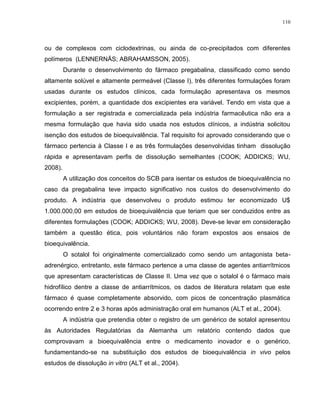 110
ou de complexos com ciclodextrinas, ou ainda de co-precipitados com diferentes
polímeros (LENNERNÄS; ABRAHAMSSON, 2005).
Durante o desenvolvimento do fármaco pregabalina, classificado como sendo
altamente solúvel e altamente permeável (Classe I), três diferentes formulações foram
usadas durante os estudos clínicos, cada formulação apresentava os mesmos
excipientes, porém, a quantidade dos excipientes era variável. Tendo em vista que a
formulação a ser registrada e comercializada pela indústria farmacêutica não era a
mesma formulação que havia sido usada nos estudos clínicos, a indústria solicitou
isenção dos estudos de bioequivalência. Tal requisito foi aprovado considerando que o
fármaco pertencia à Classe I e as três formulações desenvolvidas tinham dissolução
rápida e apresentavam perfis de dissolução semelhantes (COOK; ADDICKS; WU,
2008).
A utilização dos conceitos do SCB para isentar os estudos de bioequivalência no
caso da pregabalina teve impacto significativo nos custos do desenvolvimento do
produto. A indústria que desenvolveu o produto estimou ter economizado U$
1.000.000,00 em estudos de bioequivalência que teriam que ser conduzidos entre as
diferentes formulações (COOK; ADDICKS; WU, 2008). Deve-se levar em consideração
também a questão ética, pois voluntários não foram expostos aos ensaios de
bioequivalência.
O sotalol foi originalmente comercializado como sendo um antagonista beta-
adrenérgico, entretanto, este fármaco pertence a uma classe de agentes antiarrítmicos
que apresentam características de Classe II. Uma vez que o sotalol é o fármaco mais
hidrofílico dentre a classe de antiarrítmicos, os dados de literatura relatam que este
fármaco é quase completamente absorvido, com picos de concentração plasmática
ocorrendo entre 2 e 3 horas após administração oral em humanos (ALT et al., 2004).
A indústria que pretendia obter o registro de um genérico de sotalol apresentou
às Autoridades Regulatórias da Alemanha um relatório contendo dados que
comprovavam a bioequivalência entre o medicamento inovador e o genérico,
fundamentando-se na substituição dos estudos de bioequivalência in vivo pelos
estudos de dissolução in vitro (ALT et al., 2004).
 