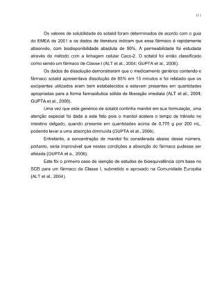 111
Os valores de solubilidade do sotalol foram determinados de acordo com o guia
do EMEA de 2001 e os dados de literatura indicam que esse fármaco é rapidamente
absorvido, com biodisponibilidade absoluta de 90%. A permeabilidade foi estudada
através do método com a linhagem celular Caco-2. O sotalol foi então classificado
como sendo um fármaco de Classe I (ALT et al., 2004; GUPTA et al., 2006).
Os dados de dissolução demonstraram que o medicamento genérico contendo o
fármaco sotalol apresentava dissolução de 85% em 15 minutos e foi relatado que os
excipientes utilizados eram bem estabelecidos e estavam presentes em quantidades
apropriadas para a forma farmacêutica sólida de liberação imediata (ALT et al., 2004;
GUPTA et al., 2006).
Uma vez que este genérico de sotalol continha manitol em sua formulação, uma
atenção especial foi dada a este fato pois o manitol acelera o tempo de trânsito no
intestino delgado, quando presente em quantidades acima de 0,775 g por 200 mL,
podendo levar a uma absorção diminuída (GUPTA et al., 2006).
Entretanto, a concentração de manitol foi considerada abaixo desse número,
portanto, seria improvável que nestas condições a absorção do fármaco pudesse ser
afetada (GUPTA et a., 2006).
Este foi o primeiro caso de isenção de estudos de bioequivalência com base no
SCB para um fármaco da Classe I, submetido e aprovado na Comunidade Européia
(ALT et al., 2004).
 