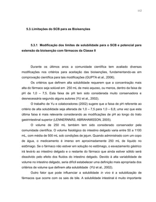 112
5.3.Limitações do SCB para as Bioisenções
5.3.1 Modificação dos limites de solubilidade para o SCB e potencial para
extensão da bioisenção com fármacos da Classe II
Durante os últimos anos a comunidade científica tem avaliado diversas
modificações nos critérios para aceitação das bioisenções, fundamentando-as em
comprovação científica para tais modificações (GUPTA et al., 2006).
Os critérios que definem alta solubilidade requerem que a concentração mais
alta do fármaco seja solúvel em 250 mL de meio aquoso, ou menos, dentro da faixa de
pH de 1,0 – 7,5. Esta faixa de pH tem sido considerada muito conservadora e
desnecessária segundo alguns autores (YU et al., 2002).
O trabalho de Yu e colaboradores (2002) sugere que a faixa de pH referente ao
critério de alta solubilidade seja alterada de 1,0 – 7,5 para 1,0 – 6,8; uma vez que esta
última faixa é mais relevante considerando as modificações de pH ao longo do trato
gastrintestinal superior (LENNERNNÄS; ABRAHAMSSON, 2005).
O volume de 250 mL também tem sido considerado conservador pela
comunidade científica. O volume fisiológico do intestino delgado varia entre 50 a 1100
mL, com média de 500 mL sob condições de jejum. Quando administrado com um copo
de água, o medicamento é imerso em aproximadamente 250 mL de líquido no
estômago. Se o fármaco não estiver em solução no estômago, o esvaziamento gástrico
irá levá-lo ao intestino delgado e o restante do fármaco que ainda estiver sólido será
dissolvido pelo efeito dos fluidos do intestino delgado. Devido à alta variabilidade de
volume no intestino delgado, seria difícil estabelecer uma definição mais apropriada dos
critérios de volume que definem alta solubilidade (YU et al., 2002).
Outro fator que pode influenciar a solubilidade in vivo é a solubilização de
fármacos que ocorre com os sais de bile. A solubilidade intestinal é muito importante
 