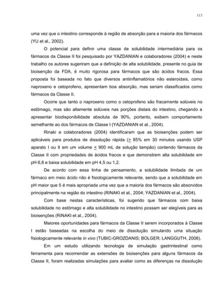 113
uma vez que o intestino corresponde à região de absorção para a maioria dos fármacos
(YU et al., 2002).
O potencial para definir uma classe de solubilidade intermediária para os
fármacos da Classe II foi pesquisado por YAZDANIAN e colaboradores (2004) e neste
trabalho os autores sugeriram que a definição de alta solubilidade, presente no guia de
bioisenção da FDA, é muito rigorosa para fármacos que são ácidos fracos. Essa
proposta foi baseada no fato que diversos antiinflamatórios não esteroidais, como
naproxeno e cetoprofeno, apresentam boa absorção, mas seriam classificados como
fármacos da Classe II.
Ocorre que tanto o naproxeno como o cetoprofeno são fracamente solúveis no
estômago, mas são altamente solúveis nas porções distais do intestino, chegando a
apresentar biodisponibilidade absoluta de 90%, portanto, exibem comportamento
semelhante ao dos fármacos de Classe I (YAZDANIAN et al., 2004).
Rinaki e colaboradores (2004) identificaram que as bioisenções podem ser
aplicáveis para produtos de dissolução rápida (> 85% em 30 minutos usando USP
aparato I ou II em um volume < 900 mL de solução tampão) contendo fármacos da
Classe II com propriedades de ácidos fracos e que demonstrem alta solubilidade em
pH 6,8 e baixa solubilidade em pH 4,5 ou 1,2.
De acordo com essa linha de pensamento, a solubilidade limitada de um
fármaco em meio ácido não é fisiologicamente relevante, sendo que a solubilidade em
pH maior que 5 é mais apropriada uma vez que a maioria dos fármacos são absorvidos
principalmente na região do intestino (RINAKI et al., 2004; YAZDANIAN et al., 2004).
Com base nestas características, foi sugerido que fármacos com baixa
solubilidade no estômago e alta solubilidade no intestino possam ser elegíveis para as
bioisenções (RINAKI et al., 2004).
Maiores oportunidades para fármacos da Classe II serem incorporados à Classe
I estão baseadas na escolha do meio de dissolução simulando uma situação
fisiologicamente relevante in vivo (TUBIC-GROZDANIS; BOLGER; LANGGUTH, 2008).
Em um estudo utilizando tecnologia de simulação gastrintestinal como
ferramenta para recomendar as extensões de bioisenções para alguns fármacos da
Classe II, foram realizadas simulações para avaliar como as diferenças na dissolução
 