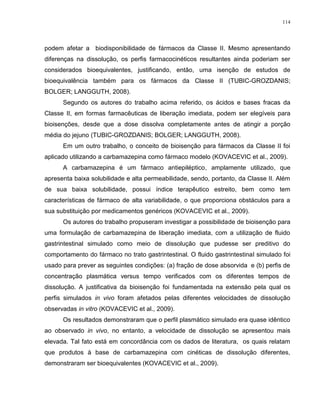 114
podem afetar a biodisponibilidade de fármacos da Classe II. Mesmo apresentando
diferenças na dissolução, os perfis farmacocinéticos resultantes ainda poderiam ser
considerados bioequivalentes, justificando, então, uma isenção de estudos de
bioequivalência também para os fármacos da Classe II (TUBIC-GROZDANIS;
BOLGER; LANGGUTH, 2008).
Segundo os autores do trabalho acima referido, os ácidos e bases fracas da
Classe II, em formas farmacêuticas de liberação imediata, podem ser elegíveis para
bioisenções, desde que a dose dissolva completamente antes de atingir a porção
média do jejuno (TUBIC-GROZDANIS; BOLGER; LANGGUTH, 2008).
Em um outro trabalho, o conceito de bioisenção para fármacos da Classe II foi
aplicado utilizando a carbamazepina como fármaco modelo (KOVACEVIC et al., 2009).
A carbamazepina é um fármaco antiepiléptico, amplamente utilizado, que
apresenta baixa solubilidade e alta permeabilidade, sendo, portanto, da Classe II. Além
de sua baixa solubilidade, possui índice terapêutico estreito, bem como tem
características de fármaco de alta variabilidade, o que proporciona obstáculos para a
sua substituição por medicamentos genéricos (KOVACEVIC et al., 2009).
Os autores do trabalho propuseram investigar a possibilidade de bioisenção para
uma formulação de carbamazepina de liberação imediata, com a utilização de fluido
gastrintestinal simulado como meio de dissolução que pudesse ser preditivo do
comportamento do fármaco no trato gastrintestinal. O fluido gastrintestinal simulado foi
usado para prever as seguintes condições: (a) fração de dose absorvida e (b) perfis de
concentração plasmática versus tempo verificados com os diferentes tempos de
dissolução. A justificativa da bioisenção foi fundamentada na extensão pela qual os
perfis simulados in vivo foram afetados pelas diferentes velocidades de dissolução
observadas in vitro (KOVACEVIC et al., 2009).
Os resultados demonstraram que o perfil plasmático simulado era quase idêntico
ao observado in vivo, no entanto, a velocidade de dissolução se apresentou mais
elevada. Tal fato está em concordância com os dados de literatura, os quais relatam
que produtos à base de carbamazepina com cinéticas de dissolução diferentes,
demonstraram ser bioequivalentes (KOVACEVIC et al., 2009).
 