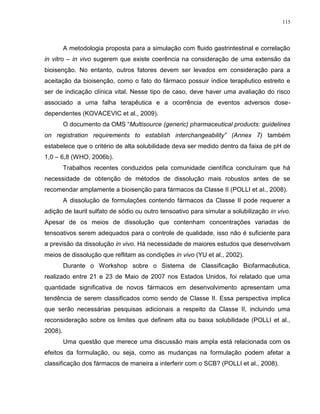 115
A metodologia proposta para a simulação com fluido gastrintestinal e correlação
in vitro – in vivo sugerem que existe coerência na consideração de uma extensão da
bioisenção. No entanto, outros fatores devem ser levados em consideração para a
aceitação da bioisenção, como o fato do fármaco possuir índice terapêutico estreito e
ser de indicação clínica vital. Nesse tipo de caso, deve haver uma avaliação do risco
associado a uma falha terapêutica e a ocorrência de eventos adversos dose-
dependentes (KOVACEVIC et al., 2009).
O documento da OMS “Multisource (generic) pharmaceutical products: guidelines
on registration requirements to establish interchangeability” (Annex 7) também
estabelece que o critério de alta solubilidade deva ser medido dentro da faixa de pH de
1,0 – 6,8 (WHO, 2006b).
Trabalhos recentes conduzidos pela comunidade científica concluíram que há
necessidade de obtenção de métodos de dissolução mais robustos antes de se
recomendar amplamente a bioisenção para fármacos da Classe II (POLLI et al., 2008).
A dissolução de formulações contendo fármacos da Classe II pode requerer a
adição de lauril sulfato de sódio ou outro tensoativo para simular a solubilização in vivo.
Apesar de os meios de dissolução que contenham concentrações variadas de
tensoativos serem adequados para o controle de qualidade, isso não é suficiente para
a previsão da dissolução in vivo. Há necessidade de maiores estudos que desenvolvam
meios de dissolução que reflitam as condições in vivo (YU et al., 2002).
Durante o Workshop sobre o Sistema de Classificação Biofarmacêutica,
realizado entre 21 e 23 de Maio de 2007 nos Estados Unidos, foi relatado que uma
quantidade significativa de novos fármacos em desenvolvimento apresentam uma
tendência de serem classificados como sendo de Classe II. Essa perspectiva implica
que serão necessárias pesquisas adicionais a respeito da Classe II, incluindo uma
reconsideração sobre os limites que definem alta ou baixa solubilidade (POLLI et al.,
2008).
Uma questão que merece uma discussão mais ampla está relacionada com os
efeitos da formulação, ou seja, como as mudanças na formulação podem afetar a
classificação dos fármacos de maneira a interferir com o SCB? (POLLI et al., 2008).
 
