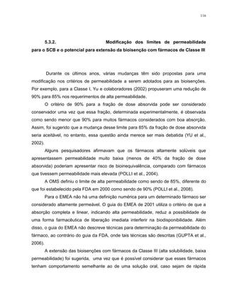 116
5.3.2. Modificação dos limites de permeabilidade
para o SCB e o potencial para extensão da bioisenção com fármacos de Classe III
Durante os últimos anos, várias mudanças têm sido propostas para uma
modificação nos critérios de permeabilidade a serem adotados para as bioisenções.
Por exemplo, para a Classe I, Yu e colaboradores (2002) propuseram uma redução de
90% para 85% nos requerimentos de alta permeabilidade.
O critério de 90% para a fração de dose absorvida pode ser considerado
conservador uma vez que essa fração, determinada experimentalmente, é observada
como sendo menor que 90% para muitos fármacos considerados com boa absorção.
Assim, foi sugerido que a mudança desse limite para 85% da fração de dose absorvida
seria aceitável, no entanto, essa questão ainda merece ser mais debatida (YU et al.,
2002).
Alguns pesquisadores afirmavam que os fármacos altamente solúveis que
apresentassem permeabilidade muito baixa (menos de 40% da fração de dose
absorvida) poderiam apresentar risco de bioinequivalência, comparado com fármacos
que tivessem permeabilidade mais elevada (POLLI et al., 2004).
A OMS definiu o limite de alta permeabilidade como sendo de 85%, diferente do
que foi estabelecido pela FDA em 2000 como sendo de 90% (POLLI et al., 2008).
Para o EMEA não há uma definição numérica para um determinado fármaco ser
considerado altamente permeável. O guia do EMEA de 2001 utiliza o critério de que a
absorção completa e linear, indicando alta permeabilidade, reduz a possibilidade de
uma forma farmacêutica de liberação imediata interferir na biodisponibilidade. Além
disso, o guia do EMEA não descreve técnicas para determinação da permeabilidade do
fármaco, ao contrário do guia da FDA, onde tais técnicas são descritas (GUPTA et al.,
2006).
A extensão das bioisenções com fármacos da Classe III (alta solubilidade, baixa
permeabilidade) foi sugerida, uma vez que é possível considerar que esses fármacos
tenham comportamento semelhante ao de uma solução oral, caso sejam de rápida
 