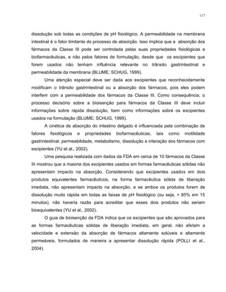 117
dissolução sob todas as condições de pH fisiológico. A permeabilidade na membrana
intestinal é o fator limitante do processo de absorção. Isso implica que a absorção dos
fármacos da Classe III pode ser controlada pelas suas propriedades fisiológicas e
biofarmacêuticas, e não pelos fatores de formulação, desde que os excipientes que
forem usados não tenham influência relevante no trânsito gastrintestinal e
permeabilidade da membrana (BLUME; SCHUG, 1999).
Uma atenção especial deve ser dada aos excipientes que reconhecidamente
modificam o trânsito gastrintestinal ou a absorção dos fármacos, pois eles podem
interferir com a permeabilidade dos fármacos da Classe III. Como consequência, o
processo decisório sobre a bioisenção para fármacos da Classe III deve incluir
informações sobre rápida dissolução, bem como informações sobre os excipientes
usados na formulação (BLUME; SCHUG, 1999).
A cinética de absorção do intestino delgado é influenciada pela combinação de
fatores fisiológicos e propriedades biofarmacêuticas, tais como motilidade
gastrintestinal, permeabilidade, metabolismo, dissolução e interação dos fármacos com
excipientes (YU et al., 2002).
Uma pesquisa realizada com dados da FDA em cerca de 10 fármacos da Classe
III mostrou que a maioria dos excipientes usados em formas farmacêuticas sólidas não
apresentam impacto na absorção. Considerando que excipientes usados em dois
produtos equivalentes farmacêuticos, na forma farmacêutica sólida de liberação
imediata, não apresentam impacto na absorção, e se ambos os produtos forem de
dissolução muito rápida em todas as faixas de pH fisiológico (ou seja, > 85% em 15
minutos), não haveria razão para acreditar que esses dois produtos não seriam
bioequivalentes (YU et al., 2002).
O guia de bioisenção da FDA indica que os excipientes que são aprovados para
as formas farmacêuticas sólidas de liberação imediata, em geral, não afetam a
velocidade e extensão da absorção de fármacos altamente solúveis e altamente
permeáveis, formulados de maneira a apresentar dissolução rápida (POLLI et al.,
2004).
 