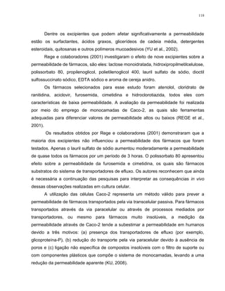 118
Dentre os excipientes que podem afetar significativamente a permeabilidade
estão os surfactantes, ácidos graxos, glicerídeos de cadeia média, detergentes
esteroidais, quitosanas e outros polímeros mucoadesivos (YU et al., 2002).
Rege e colaboradores (2001) investigaram o efeito de nove excipientes sobre a
permeabilidade de fármacos, são eles: lactose monoidratada, hidroxipropilmetilcelulose,
polissorbato 80, propilenoglicol, polietilenoglicol 400, lauril sulfato de sódio, dioctil
sulfossuccinato sódico, EDTA sódico e aroma de cereja anidro.
Os fármacos selecionados para esse estudo foram atenolol, cloridrato de
ranitidina, aciclovir, furosemida, cimetidina e hidroclorotiazida, todos eles com
características de baixa permeabilidade. A avaliação da permeabilidade foi realizada
por meio do emprego de monocamadas de Caco-2, as quais são ferramentas
adequadas para diferenciar valores de permeabilidade altos ou baixos (REGE et al.,
2001).
Os resultados obtidos por Rege e colaboradores (2001) demonstraram que a
maioria dos excipientes não influenciou a permeabilidade dos fármacos que foram
testados. Apenas o lauril sulfato de sódio aumentou moderadamente a permeabilidade
de quase todos os fármacos por um período de 3 horas. O polissorbato 80 apresentou
efeito sobre a permeabilidade da furosemida e cimetidina, os quais são fármacos
substratos do sistema de transportadores de efluxo. Os autores reconhecem que ainda
é necessária a continuação das pesquisas para interpretar as consequências in vivo
dessas observações realizadas em cultura celular.
A utilização das células Caco-2 representa um método válido para prever a
permeabilidade de fármacos transportados pela via transcelular passiva. Para fármacos
transportados através da via paracelular ou através de processos mediados por
transportadores, ou mesmo para fármacos muito insolúveis, a medição da
permeabilidade através de Caco-2 tende a subestimar a permeabilidade em humanos
devido a três motivos: (a) presença dos transportadores de efluxo (por exemplo,
glicoproteína-P), (b) redução do transporte pela via paracelular devido à ausência de
poros e (c) ligação não específica de compostos insolúveis com o filtro de suporte ou
com componentes plásticos que compõe o sistema de monocamadas, levando a uma
redução da permeabilidade aparente (KU, 2008).
 