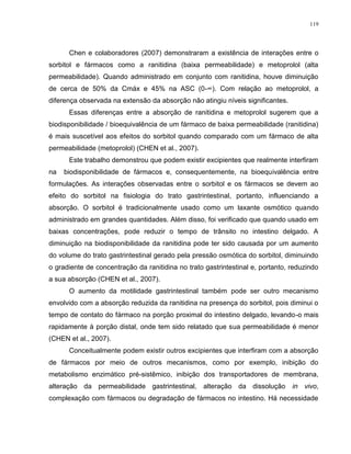 119
Chen e colaboradores (2007) demonstraram a existência de interações entre o
sorbitol e fármacos como a ranitidina (baixa permeabilidade) e metoprolol (alta
permeabilidade). Quando administrado em conjunto com ranitidina, houve diminuição
de cerca de 50% da Cmáx e 45% na ASC (0-∞). Com relação ao metoprolol, a
diferença observada na extensão da absorção não atingiu níveis significantes.
Essas diferenças entre a absorção de ranitidina e metoprolol sugerem que a
biodisponibilidade / bioequivalência de um fármaco de baixa permeabilidade (ranitidina)
é mais suscetível aos efeitos do sorbitol quando comparado com um fármaco de alta
permeabilidade (metoprolol) (CHEN et al., 2007).
Este trabalho demonstrou que podem existir excipientes que realmente interfiram
na biodisponibilidade de fármacos e, consequentemente, na bioequivalência entre
formulações. As interações observadas entre o sorbitol e os fármacos se devem ao
efeito do sorbitol na fisiologia do trato gastrintestinal, portanto, influenciando a
absorção. O sorbitol é tradicionalmente usado como um laxante osmótico quando
administrado em grandes quantidades. Além disso, foi verificado que quando usado em
baixas concentrações, pode reduzir o tempo de trânsito no intestino delgado. A
diminuição na biodisponibilidade da ranitidina pode ter sido causada por um aumento
do volume do trato gastrintestinal gerado pela pressão osmótica do sorbitol, diminuindo
o gradiente de concentração da ranitidina no trato gastrintestinal e, portanto, reduzindo
a sua absorção (CHEN et al., 2007).
O aumento da motilidade gastrintestinal também pode ser outro mecanismo
envolvido com a absorção reduzida da ranitidina na presença do sorbitol, pois diminui o
tempo de contato do fármaco na porção proximal do intestino delgado, levando-o mais
rapidamente à porção distal, onde tem sido relatado que sua permeabilidade é menor
(CHEN et al., 2007).
Conceitualmente podem existir outros excipientes que interfiram com a absorção
de fármacos por meio de outros mecanismos, como por exemplo, inibição do
metabolismo enzimático pré-sistêmico, inibição dos transportadores de membrana,
alteração da permeabilidade gastrintestinal, alteração da dissolução in vivo,
complexação com fármacos ou degradação de fármacos no intestino. Há necessidade
 