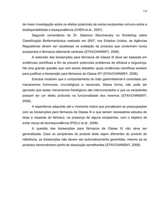 120
de maior investigação sobre os efeitos potenciais de outros excipientes comuns sobre a
biodisponibilidade e bioequivalência (CHEN et al., 2007).
Segundo comentários do Dr. Salomon Stavchansky no Workshop sobre
Classificação Biofarmacêutica realizado em 2007, nos Estados Unidos, as Agências
Regulatórias devem ser cautelosas na avaliação de produtos que contenham novos
excipientes e fármacos altamente variáveis (STAVCHANSKY, 2008).
A extensão das bioisenções para fármacos de Classe III deve ser baseada em
evidências científicas a fim de prevenir potenciais problemas de eficácia e segurança.
Há uma grande questão que vem sendo debatida: quais evidências científicas existem
para justificar a bioisenção para fármacos da Classe III? (STAVCHANSKY, 2008).
Estudos mostram que o comportamento do trato gastrintestinal é controlado por
mecanismos hormonais, imunológicos e neuronais. Dessa forma, não pode ser
ignorado que esses mecanismos fisiológicos são interconectados e que os excipientes
possam ter um efeito profundo na funcionalidade dos mesmos (STAVCHANSKY,
2008).
A experiência adquirida até o momento indica que prevalecem as preocupações
com as bioisenções para fármacos de Classe III e que seriam necessários estudos de
dose e resposta do fármaco, na presença de alguns excipientes, com o objetivo de
evitar riscos de bioinequivalência (POLLI et al., 2008).
A questão das bioisenções para fármacos da Classe III não deve ser
generalizada. Caso os excipientes do produto teste sejam diferentes do produto de
referência, as bioisenções não devem ser automaticamente garantidas, mesmo se os
produtos demonstrarem perfis de dissolução semelhantes (STAVCHANSKY, 2008).
 