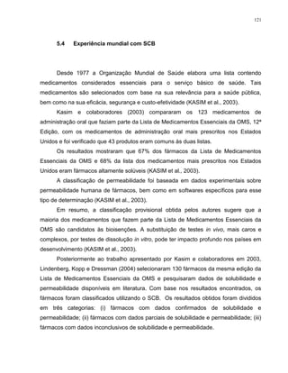 121
5.4 Experiência mundial com SCB
Desde 1977 a Organização Mundial de Saúde elabora uma lista contendo
medicamentos considerados essenciais para o serviço básico de saúde. Tais
medicamentos são selecionados com base na sua relevância para a saúde pública,
bem como na sua eficácia, segurança e custo-efetividade (KASIM et al., 2003).
Kasim e colaboradores (2003) compararam os 123 medicamentos de
administração oral que faziam parte da Lista de Medicamentos Essenciais da OMS, 12ª
Edição, com os medicamentos de administração oral mais prescritos nos Estados
Unidos e foi verificado que 43 produtos eram comuns às duas listas.
Os resultados mostraram que 67% dos fármacos da Lista de Medicamentos
Essenciais da OMS e 68% da lista dos medicamentos mais prescritos nos Estados
Unidos eram fármacos altamente solúveis (KASIM et al., 2003).
A classificação de permeabilidade foi baseada em dados experimentais sobre
permeabilidade humana de fármacos, bem como em softwares específicos para esse
tipo de determinação (KASIM et al., 2003).
Em resumo, a classificação provisional obtida pelos autores sugere que a
maioria dos medicamentos que fazem parte da Lista de Medicamentos Essenciais da
OMS são candidatos às bioisenções. A substituição de testes in vivo, mais caros e
complexos, por testes de dissolução in vitro, pode ter impacto profundo nos países em
desenvolvimento (KASIM et al., 2003).
Posteriormente ao trabalho apresentado por Kasim e colaboradores em 2003,
Lindenberg, Kopp e Dressman (2004) selecionaram 130 fármacos da mesma edição da
Lista de Medicamentos Essenciais da OMS e pesquisaram dados de solubilidade e
permeabilidade disponíveis em literatura. Com base nos resultados encontrados, os
fármacos foram classificados utilizando o SCB. Os resultados obtidos foram divididos
em três categorias: (i) fármacos com dados confirmados de solubilidade e
permeabilidade; (ii) fármacos com dados parciais de solubilidade e permeabilidade; (iii)
fármacos com dados inconclusivos de solubilidade e permeabilidade.
 