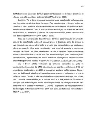 125
de Medicamentos Essenciais da OMS podem ser baseadas nos testes de dissolução in
vitro, ou seja, são candidatos às bioisenções (TAKAGI et al., 2006).
Em 2005, Wu e Benet propuseram um sistema de classificação biofarmacêutica
pela disposição, ou eliminação de fármacos. Eles sugeriram que o fármaco poderá ser
classificado como sendo de alta permeabilidade se a sua principal via de eliminação for
através do metabolismo. Caso a principal via de eliminação for através de excreção
renal ou biliar, ou mesmo se o fármaco for excretado inalterado, então a classificação
será de baixa permeabilidade (WU; BENET, 2005).
Trata-se de uma revisão dos critérios do SCB que poderá resultar em um outro
sistema de classificação onde será possível prever a disposição geral do fármaco in
vivo, incluindo sua via de eliminação e o efeito dos transportadores de captação e
efluxo na absorção. Com essa classificação, será possível aumentar o número de
fármacos da Classe I, os quais são elegíveis para as bioisenções. Tendo em vista que
esse tipo de classificação pode ser mais fácil e menos ambígua que a determinação da
permeabilidade, é possível reduzir muitas incertezas e divergências nas classificações
encontradas por vários autores. (CUSTODIO; WU; BENET, 2008; WU; BENET, 2005).
Wu e Benet (2005) verificaram os fármacos constantes da Lista de
Medicamentos Essenciais da OMS, classificados de acordo os critérios do SCB por
Lindenberg e colaboradores em 2004, e observaram que tanto os fármacos da Classe I
como os da Classe II são eliminados principalmente através do metabolismo, enquanto
os fármacos das Classes III e IV são eliminados principalmente inalterados pela urina e
bile. Com base nessa observação, é possível verificar a relação entre o SCB com as
principais vias de eliminação e efeitos dos transportadores, de absorção ou efluxo, para
cada uma das 4 classes de fármacos. O Quadro 12 apresenta as vias predominantes
de eliminação de fármacos conforme o SCB, bem como os efeitos dos transportadores
(MIDHA et al.; 2007).
 