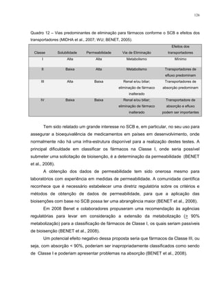126
Quadro 12 – Vias predominantes de eliminação para fármacos conforme o SCB e efeitos dos
transportadores (MIDHA et al., 2007; WU; BENET, 2005).
Classe Solubilidade Permeabilidade Via de Eliminação
Efeitos dos
transportadores
I Alta Alta Metabolismo Mínimo
II Baixa Alta Metabolismo Transportadores de
efluxo predominam
III Alta Baixa Renal e/ou biliar;
eliminação de fármaco
inalterado
Transportadores de
absorção predominam
IV Baixa Baixa Renal e/ou biliar;
eliminação de fármaco
inalterado
Transportadore de
absorção e efluxo
podem ser importantes
Tem sido relatado um grande interesse no SCB e, em particular, no seu uso para
assegurar a bioequivalência de medicamentos em países em desenvolvimento, onde
normalmente não há uma infra-estrutura disponível para a realização destes testes. A
principal dificuldade em classificar os fármacos na Classe I, onde seria possível
submeter uma solicitação de bioisenção, é a determinação da permeabilidade (BENET
et al., 2008).
A obtenção dos dados de permeabilidade tem sido onerosa mesmo para
laboratórios com experiência em medidas de permeabilidade. A comunidade científica
reconhece que é necessário estabelecer uma diretriz regulatória sobre os critérios e
métodos de obtenção de dados de permeabilidade, para que a aplicação das
bioisenções com base no SCB possa ter uma abrangência maior (BENET et al., 2008).
Em 2008 Benet e colaboradores propuseram uma recomendação às agências
regulatórias para levar em consideração a extensão da metabolização (> 90%
metabolização) para a classificação de fármacos de Classe I, os quais seriam passíveis
de bioisenção (BENET et al., 2008).
Um potencial efeito negativo dessa proposta seria que fármacos da Classe III, ou
seja, com absorção < 90%, poderiam ser inapropriadamente classificados como sendo
de Classe I e poderiam apresentar problemas na absorção (BENET et al., 2008).
 