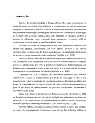 2
1. INTRODUÇÃO
Estudos de biodisponibilidade e bioequivalência têm papel fundamental no
desenvolvimento de produtos farmacêuticos e correspondem ao padrão aceito para
assegurar o desempenho terapêutico de medicamentos que passaram por alterações
em processos de fabricação, modificações de formulação e também para a aprovação
de medicamentos genéricos. Esses padrões estão baseados em assegurar que tanto o
produto de referência, como o produto teste, apresentem o mesmo perfil de
concentração plasmática pelo tempo (TAKAGI et al., 2006).
Enquanto os testes de bioequivalência têm sido amplamente utilizados nas
últimas três décadas, recentemente, um novo padrão, aplicável a um número
considerável de medicamentos, foi desenvolvido baseado na classificação de fármacos
de acordo com suas propriedades biofarmacêuticas (TAKAGI et al., 2006).
Este novo padrão baseia-se no Sistema de Classificação Biofarmacêutica (SCB),
que corresponde a um dos grandes avanços na área de Biofarmacotécnica. Criado por
Amidon e colaboradores em 1995, o Sistema de Classificação Biofarmacêutica está
baseado nas propriedades fundamentais que governam a absorção de fármacos,
principalmente permeabilidade e solubilidade (AMIDON et al., 1995).
O propósito do SCB é fornecer uma ferramenta regulatória para substituir
determinados estudos de bioequivalência por testes de dissolução in vitro, o que
certamente irá reduzir a exposição de voluntários sadios aos fármacos candidatos aos
testes de bioequivalência, bem como também irá reduzir custos e tempo necessários
para os processos de desenvolvimento de produtos farmacêuticos (LENNERNÄS;
ABRAHAMSSON, 2005).
Desde que o Sistema de Classificação Biofarmacêutica foi introduzido em 1995
no âmbito internacional, seu uso vem sendo adotado para estabelecer que testes de
dissolução in vitro sejam usados para estabelecer bioequivalência no caso de fármacos
altamente solúveis e altamente permeáveis (COOK; ADDICKS; WU, 2008).
Algumas Agências Regulatórias recentemente adotaram o critério das isenções
de testes de bioequivalência (bioisenções) para formas farmacêuticas sólidas de
 