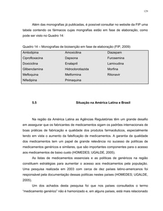 129
Além das monografias já publicadas, é possível consultar no website da FIP uma
tabela contendo os fármacos cujas mongrafias estão em fase de elaboração, como
pode ser visto no Quadro 14:
Quadro 14 – Monografias de bioisenção em fase de elaboração (FIP, 2009)
Amlodipina Amoxicilina Diazepam
Ciprofloxacina Dapsona Furosemina
Doxiciclina Enalapril Lamivudina
Glibenclamina Hidroclorotiazida Morfina
Mefloquina Metformina Ritonavir
Nifedipina Primaquina
5.5 Situação na América Latina e Brasil
Na região da América Latina as Agências Regulatórias têm um grande desafio
em assegurar que os fabricantes de medicamentos sigam os padrões internacionais de
boas práticas de fabricação e qualidade dos produtos farmacêuticos, especialmente
tendo em vista o aumento da falsificação de medicamentos. A garantia da qualidade
dos medicamentos tem um papel de grande relevância no sucesso de políticas de
medicamentos genéricos e similares, que são importantes componentes para o acesso
aos medicamentos de baixo custo (HOMEDES; UGALDE, 2005).
As listas de medicamentos essenciais e as políticas de genéricos na região
constituem estratégias para aumentar o acesso aos medicamentos pela população.
Uma pesquisa realizada em 2003 com cerca de dez países latino-americanos foi
responsável pela documentação dessas políticas nestes países (HOMEDES; UGALDE,
2005).
Um dos achados desta pesquisa foi que nos países consultados o termo
“medicamento genérico” não é hamonizado e, em alguns países, está mais relacionado
 