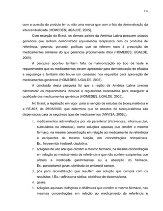 130
com a questão do produto ter ou não uma marca que com o fato da demonstração da
intercambialidade (HOMEDES; UGALDE, 2005).
Com exceção do Brasil, os demais países da América Latina possuem poucos
genéricos que tenham demonstrado equivalência terapêutica com os produtos de
referência, gerando, portanto, políticas que se referem mais à prescrição de
medicamentos similares do que genéricos propriamente ditos (HOMEDES; UGALDE,
2005).
A pesquisa apontou também falta de harmonização no tipo de teste e
requerimentos que os medicamentos devem apresentar para demonstração de eficácia
e segurança e também não houve um consenso nos requisitos para aprovação de
medicamentos genéricos (HOMEDES; UGALDE, 2005).
A conclusão desta pesquisa foi que a região da América Latina precisa
harmonizar os requerimentos técnicos e regulatórios necessários para assegurar a
qualidade dos medicamentos genéricos (HOMEDES; UGALDE, 2005).
No Brasil, a legislação em vigor para a isenção de estudos de bioequivalência é
a RE-897, de 29/08/2003, que determina que os estudos de bioequivalência são
dispensados para os seguintes tipos de medicamentos (ANVISA, 2003b):
1. medicamentos administrados por via parenteral (intravenosa, intramuscular,
subcutânea ou intratecal), como soluções aquosas que contêm o mesmo
fármaco, na mesma concentração em relação ao medicamento de referência
e excipientes de mesma função, em concentrações compatíveis.
Ex.: furosemida injetável, cisplatina.
2. soluções de uso oral que contêm o mesmo fármaco, na mesma concentração
em relação ao medicamento de referência e que não contém excipientes que
afetem a motilidade gastrintestinal ou a absorção do fármaco.
Ex.: paracetamol gotas, cloridrato de ambroxol xarope.
3. pós para reconstituição que resultem em solução que cumpra com os
requisitos 1.Ex.: ceftriaxona sódica, cloridrato de doxorrubicina.
4. gases.
5. soluções aquosas otológicas e oftálmicas que contêm o mesmo fármaco, nas
mesmas concentrações em relação ao medicamento de referência e
 