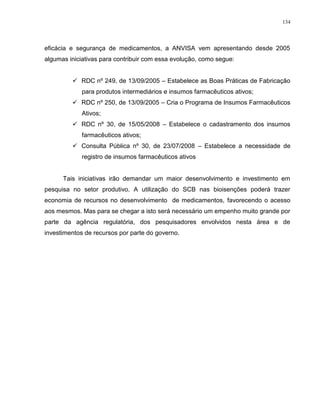 134
eficácia e segurança de medicamentos, a ANVISA vem apresentando desde 2005
algumas iniciativas para contribuir com essa evolução, como segue:
 RDC nº 249, de 13/09/2005 – Estabelece as Boas Práticas de Fabricação
para produtos intermediários e insumos farmacêuticos ativos;
 RDC nº 250, de 13/09/2005 – Cria o Programa de Insumos Farmacêuticos
Ativos;
 RDC nº 30, de 15/05/2008 – Estabelece o cadastramento dos insumos
farmacêuticos ativos;
 Consulta Pública nº 30, de 23/07/2008 – Estabelece a necessidade de
registro de insumos farmacêuticos ativos
Tais iniciativas irão demandar um maior desenvolvimento e investimento em
pesquisa no setor produtivo. A utilização do SCB nas bioisenções poderá trazer
economia de recursos no desenvolvimento de medicamentos, favorecendo o acesso
aos mesmos. Mas para se chegar a isto será necessário um empenho muito grande por
parte da agência regulatória, dos pesquisadores envolvidos nesta área e de
investimentos de recursos por parte do governo.
 