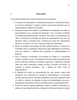 136
6 CONCLUSÕES
As conclusões obtidas até o presente momento foram as seguintes:
1. O processo de implantação de medicamentos genéricos no Brasil desenvolveu-
se de forma progressiva e significou grande avanço técnico-científico para as
áreas regulatória, acadêmica e industrial.
2. Pesquisas recentes têm avaliado a possibilidade de substituição dos testes de
bioequivalência in vivo, por testes de dissolução in vitro, com base no Sistema
de Classificação Biofarmacêutica introduzido por Amidon e colaboradores em
1995. A diminuição da execução dos testes de bioequivalência pode ser uma
alternativa viável e necessária para a redução dos custos dos medicamentos
genéricos, aumentado, com isso, o acesso à saúde para a população.
3. Dentre as limitações da aplicação do SCB podemos destacar a influência da
formulação sobe os parâmetros responsáveis pela classificação dos fármacos,
como por exemplo, a influência dos excipientes na biodisponibilidade de
fármacos.
4. Para a extensão da bioisenção com fármacos da Classe III, a comunidade
científica considera que há a necessidade de maiores evidências científicas para
prevenir potenciais problemas de eficácia e segurança. A experiência adquirida
indica que seriam necessários estudos de dose e resposta do fármaco, na
presença de alguns excipientes, com o objetivo de evitar riscos de
bioinequivalência.
5. A obtenção dos dados de permeabilidade tem sido onerosa mesmo para
laboratórios com experiência em medidas de permeabilidade. A comunidade
científica reconhece que é necessário estabelecer uma diretriz regulatória sobre
os critérios e métodos de obtenção de dados de permeabilidade, para que a
aplicação das bioisenções com base no SCB possa ter uma abrangência maior.
6. A FDA foi a primeira agência regulatória a adotar o conceito de bioisenção e a
elaborar um guia regulamentando a utilização do SCB para isenção de estudos
 