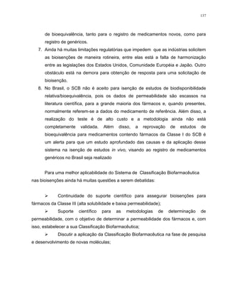137
de bioequivalência, tanto para o registro de medicamentos novos, como para
registro de genéricos.
7. Ainda há muitas limitações regulatórias que impedem que as indústrias solicitem
as bioisenções de maneira rotineira, entre elas está a falta de harmonização
entre as legislações dos Estados Unidos, Comunidade Européia e Japão. Outro
obstáculo está na demora para obtenção de resposta para uma solicitação de
bioisenção.
8. No Brasil, o SCB não é aceito para isenção de estudos de biodisponibilidade
relativa/bioequivalência, pois os dados de permeabilidade são escassos na
literatura científica, para a grande maioria dos fármacos e, quando presentes,
normalmente referem-se a dados do medicamento de referência. Além disso, a
realização do teste é de alto custo e a metodologia ainda não está
completamente validada. Além disso, a reprovação de estudos de
bioequivalência para medicamentos contendo fármacos da Classe I do SCB é
um alerta para que um estudo aprofundado das causas e da aplicação desse
sistema na isenção de estudos in vivo, visando ao registro de medicamentos
genéricos no Brasil seja realizado
Para uma melhor aplicabilidade do Sistema de Classificação Biofarmacêutica
nas bioisenções ainda há muitas questões a serem debatidas:
 Continuidade do suporte científico para assegurar bioisenções para
fármacos da Classe III (alta solubilidade e baixa permeabilidade);
 Suporte científico para as metodologias de determinação de
permeabilidade, com o objetivo de determinar a permeabilidade dos fármacos e, com
isso, estabelecer a sua Classificação Biofarmacêutica;
 Discutir a aplicação da Classificação Biofarmacêutica na fase de pesquisa
e desenvolvimento de novas moléculas;
 