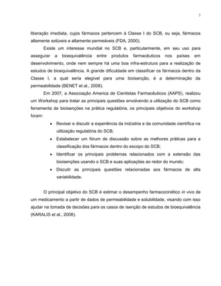 3
liberação imediata, cujos fármacos pertencem à Classe I do SCB, ou seja, fármacos
altamente solúveis e altamente permeáveis (FDA, 2000).
Existe um interesse mundial no SCB e, particularmente, em seu uso para
assegurar a bioequivalência entre produtos farmacêuticos nos países em
desenvolvimento, onde nem sempre há uma boa infra-estrutura para a realização de
estudos de bioequivalência. A grande dificuldade em classificar os fármacos dentro da
Classe I, a qual seria elegível para uma bioisenção, é a determinação da
permeabilidade (BENET et al., 2008).
Em 2007, a Associação America de Cientistas Farmacêuticos (AAPS), realizou
um Workshop para tratar as principais questões envolvendo a utilização do SCB como
ferramenta de bioisenções na prática regulatória, os principais objetivos do workshop
foram:
Revisar e discutir a experiência da indústria e da comunidade científica na
utilização regulatória do SCB;
Estabelecer um fórum de discussão sobre as melhores práticas para a
classificação dos fármacos dentro do escopo do SCB;
Identificar os principais problemas relacionados com a extensão das
bioisenções usando o SCB e suas aplicações ao redor do mundo;
Discutir as principais questões relacionadas aos fármacos de alta
variabilidade.
O principal objetivo do SCB é estimar o desempenho farmacocinético in vivo de
um medicamento a partir de dados de permeabilidade e solubilidade, visando com isso
ajudar na tomada de decisões para os casos de isenção de estudos de bioequivalência
(KARALIS et al., 2008).
 
