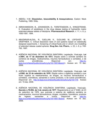 139
1. ABDOU, H.M. Dissolution, bioavailability & bioequivalence. Easton: Mack
Publishing, 1989. 554p.
2. ABRAHAMSSON, B., JOHANSSON, D., TORSTENSSON, A., WINGSTRAND,
K. Evaluation of solubilizers in the drug release testing of hydrophilic matrix
extended-release tablets of felodipine. Pharmaceutical Research, v. 11, n. 8, p.
1093-1097, 1994.
3. ABUZARUR-ALOUL, R., GJELLAN, K., SJOLUND, M., LOFQVIST, M.,
GRAFFNER, C. Critical dissolution tests of oral systems based on statistically
designed experiments. I. Screening of critical fluids and in vitro/in vivo modelling
of extended release coated spheres. Drug Dev. Ind. Pharm., v. 23, n. 8, p. 749-
760, 1997.
4. AGÊNCIA NACIONAL DE VIGILÂNCIA SANITÁRIA. Legislação. VisaLegis. Lei
n.5991, de 17 de dezembro de 1973. Dispõe sobre o controle sanitário do
comércio de drogas, medicamentos, insumos farmacêuticos e correlatos, e dá
outras providências. Disponível em: http://e-
legis.bvs.br/leisref/public/showAct.php?id=16614&word=. Acesso em: 15 dez.
2008.
5. AGÊNCIA NACIONAL DE VIGILÂNCIA SANITÁRIA. Legislação. VisaLegis. Lei
n.6360, de 23 de setembro de 1976. Dispõe sobre a vigilância sanitária a que
ficam sujeitos os medicamentos, as drogas, os insumos farmacêuticos e
correlatos, cosméticos, saneantes e outros produtos, e dá outras providências.
Disponível em: http://e-legis.bvs.br/leisref/public/showAct.php?id=178. Acesso
em: 15 dez. 2008.
6. AGÊNCIA NACIONAL DE VIGILÂNCIA SANITÁRIA. Legislação. VisaLegis.
Decreto n.79.094, de 5 de Janeiro de 1977. Regulamenta a Lei nº 6360, de 23
de setembro de 1976, que submete a sistema de vigilância sanitária os
medicamentos, insumos farmacêuticos, drogas, correlatos, cosméticos, produtos
de higiene, saneantes e outros. Disponível em http://e-
legis.bvs.br/leisref/public/showAct.php?id=16611&word. Acesso em 15 dez.
2008.
 