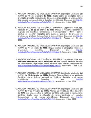 140
7. AGÊNCIA NACIONAL DE VIGILÂNCIA SANITÁRIA. Legislação. VisaLegis. Lei
n.8080, de 19 de setembro de 1990. Dispõe sobre as condições para a
promoção, proteção e recuperação da saúde, a organização e o funcionamento
dos serviços correspondentes, e dá outras providências. Disponível em: http://e-
legis.bvs.br/leisref/public/showAct.php?id=181. Acesso em: 15 dez. 2008.
8. AGÊNCIA NACIONAL DE VIGILÂNCIA SANITÁRIA. Legislação. VisaLegis.
Portaria n.17, de 03 de março de 1995. Institui o Programa Nacional de
Inspeção em Indústrias Farmacêuticas e Farmoquímicas – PNIFF – com o
objetivo de executar inspeções para avaliar a qualidade do processo de
produção de produtos farmacêuticos e farmoquímicos. Disponível em http://e-
legis.bvs.br/leisref/public/showAct.php?id=5356&word=. Acesso em 21 abr.
2009.
9. AGÊNCIA NACIONAL DE VIGILÂNCIA SANITÁRIA. Legislação. VisaLegis. Lei
n.9279, de 14 de maio de 1996. Regula direitos e obrigações relativos à
propriedade industrial. Disponível em: http://e-
legis.bvs.br/leisref/public/showAct.php?id=5565&word. Acesso em: 15 dez. 2008.
10.AGÊNCIA NACIONAL DE VIGILÂNCIA SANITÁRIA. Legislação. VisaLegis.
Portaria n.3916/MS/GM, de 30 de outubro de 1998. Aprova a Política Nacional
de Medicamentos, cuja íntegra consta do anexo desta Portaria. Disponível em:
http://e-legis.bvs.br/leisref/public/showAct.php?id=751. Acesso em: 14 dez. 2008.
11.AGÊNCIA NACIONAL DE VIGILÂNCIA SANITÁRIA. Legislação. VisaLegis. Lei
n.9782, de 26 de janeiro de 1999a. Define o Sistema Nacional de Vigilância
Sanitária, cria a Agência Nacional de Vigilância Sanitária, e dá outras
providências. Disponível em: http://e-
legis.bvs.br/leisref/public/showAct.php?id=182. Acesso em: 14 dez. 2008.
12.AGÊNCIA NACIONAL DE VIGILÂNCIA SANITÁRIA. Legislação. VisaLegis. Lei
n.9787, de 10 de fevereiro de 1999b. Altera a Lei n.6.360, de 23 de setembro
de 1976, que dispõe sobre a vigilância sanitária, estabelece o medicamento
genérico, dispõe sobre a utilização de nomes genéricos em produtos
farmacêuticos e dá outras providências. Disponível em: http://e-
legis.bvs.br/leisref/public/showAct.php?id=245. Acesso em: 15 dez. 2008.
 