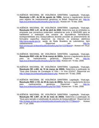 141
13.AGÊNCIA NACIONAL DE VIGILÂNCIA SANITÁRIA. Legislação. VisaLegis.
Resolução n.391, de 09 de agosto de 1999c. Aprova o regulamento técnico
para registro de medicamentos genéricos no Brasil. Disponível em: http://e-
legis.bvs.br/leisref/public/showAct.php?id=251. Acesso em: 15 dez. 2008.
14.AGÊNCIA NACIONAL DE VIGILÂNCIA SANITÁRIA. Legislação. VisaLegis.
Resolução RDC n.41, de 28 de abril de 2000. Determina que as entidades ou
empresas que porventura pretendam cadastrar-se junto à ANVS/MS para se
habilitarem à realização dos ensaios de equivalência farmacêutica,
biodisponibilidade e/ou bioequivalência deverão proceder ao preenchimento de
formulário específico disponível, via Internet, no endereço eletrônico
http://anvs.saude.gov.br, seção da Rede Brasileira de Laboratórios, item
cadastramento. Disponível em http://e-
legis.anvisa.gov.br/leisref/public/showAct.php?id=1237&word=. Acesso em 18 jul.
2009.
15.AGÊNCIA NACIONAL DE VIGILÂNCIA SANITÁRIA. Legislação. VisaLegis.
Resolução RDC n.84, de 19 de março de 2002a. Aprova o regulamento técnico
para os medicamentos genéricos. Disponível em: http://e-
legis.bvs.br/leisref/public/showAct.php?id=1692. Acesso em: 15 dez. 2008.
16.AGÊNCIA NACIONAL DE VIGILÂNCIA SANITÁRIA. Legislação. VisaLegis.
Resolução RE n.482, de 19 de março de 2002b. Determina a publicação do
"Guia para Estudos de Correlação In Vitro – In Vivo (CIVIV)". Disponível em
http://e-legis.bvs.br/leisref/public/search.php. Acesso em: 15 dez. 2008.
17.AGÊNCIA NACIONAL DE VIGILÂNCIA SANITÁRIA. Legislação. VisaLegis.
Resolução RDC n.135, de 29 de maio de 2003a. Aprova o regulamento técnico
para medicamentos genéricos. Disponível em: http://e-
legis.bvs.br/leisref/public/showAct.php?id=7909. Acesso em: 15 dez. 2008.
18.AGÊNCIA NACIONAL DE VIGILÂNCIA SANITÁRIA. Legislação. VisaLegis.
Resolução RE n.897, de 29 de maio de 2003b. Determina a publicação do
“Guia para isenção e substituição de estudos de bioequivalência”. Disponível em
http://e-legis.anvisa.gov.br/leisref/public/showAct.php?id=1775&word=. Acesso
em: 17 jul. 2009.
 