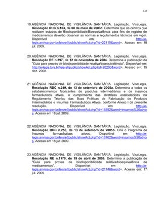 142
19.AGÊNCIA NACIONAL DE VIGILÂNCIA SANITÁRIA. Legislação. VisaLegis.
Resolução RDC n.103, de 08 de maio de 2003c. Determina que os centros que
realizam estudos de Biodisponibiliade/Bioequivalência para fins de registro de
medicamentos deverão observar as normas e regulamentos técnicos em vigor.
Disponível em http://e-
legis.anvisa.gov.br/leisref/public/showAct.php?id=22115&word=. Acesso em 18
jul. 2009.
20.AGÊNCIA NACIONAL DE VIGILÂNCIA SANITÁRIA. Legislação. VisaLegis.
Resolução RE n.397, de 12 de novembro de 2004. Determina a publicação do
"Guia para provas de biodisponibilidade relativa/bioequivalência". Disponível em:
http://e-legis.bvs.br/leisref/public/showAct.php?id=20200&word=. Acesso em: 15
dez. 2008.
21.AGÊNCIA NACIONAL DE VIGILÂNCIA SANITÁRIA. Legislação. VisaLegis.
Resolução RDC n.249, de 13 de setembro de 2005a. Determina a todos os
estabelecimentos fabricantes de produtos intermediários e de insumos
farmacêuticos ativos, o cumprimento das diretrizes estabelecidas no
Regulamento Técnico das Boas Práticas de Fabricação de Produtos
Intermediários e Insumos Farmacêuticos Ativos, conforme Anexo I da presente
resolução. Disponível em http://e-
legis.anvisa.gov.br/leisref/public/showAct.php?id=18892&word=insumos%20ativo
s. Acesso em 18 jul. 2009.
22.AGÊNCIA NACIONAL DE VIGILÂNCIA SANITÁRIA. Legislação. VisaLegis.
Resolução RDC n.250, de 13 de setembro de 2005b. Cria o Programa de
Insumos farmacêuticos ativos. Disponível em http://e-
legis.anvisa.gov.br/leisref/public/showAct.php?id=18762&word=insumos%20ativo
s. Acesso em 18 jul. 2009.
23.AGÊNCIA NACIONAL DE VIGILÂNCIA SANITÁRIA. Legislação. VisaLegis.
Resolução RE n.1170, de 19 de abril de 2006. Determina a publicação do
"Guia para provas de biodisponibilidade relativa/bioequivalência de
medicamentos". Disponível em http://e-
legis.anvisa.gov.br/leisref/public/showAct.php?id=21746&word=. Acesso em: 17
jul. 2009.
 