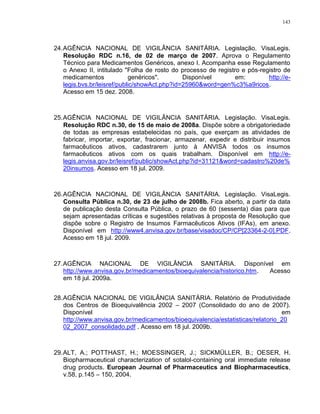 143
24.AGÊNCIA NACIONAL DE VIGILÂNCIA SANITÁRIA. Legislação. VisaLegis.
Resolução RDC n.16, de 02 de março de 2007. Aprova o Regulamento
Técnico para Medicamentos Genéricos, anexo I. Acompanha esse Regulamento
o Anexo II, intitulado "Folha de rosto do processo de registro e pós-registro de
medicamentos genéricos". Disponível em: http://e-
legis.bvs.br/leisref/public/showAct.php?id=25960&word=gen%c3%a9ricos.
Acesso em 15 dez. 2008.
25.AGÊNCIA NACIONAL DE VIGILÂNCIA SANITÁRIA. Legislação. VisaLegis.
Resolução RDC n.30, de 15 de maio de 2008a. Dispõe sobre a obrigatoriedade
de todas as empresas estabelecidas no país, que exerçam as atividades de
fabricar, importar, exportar, fracionar, armazenar, expedir e distribuir insumos
farmacêuticos ativos, cadastrarem junto à ANVISA todos os insumos
farmacêuticos ativos com os quais trabalham. Disponível em http://e-
legis.anvisa.gov.br/leisref/public/showAct.php?id=31121&word=cadastro%20de%
20insumos. Acesso em 18 jul. 2009.
26.AGÊNCIA NACIONAL DE VIGILÂNCIA SANITÁRIA. Legislação. VisaLegis.
Consulta Pública n.30, de 23 de julho de 2008b. Fica aberto, a partir da data
de publicação desta Consulta Pública, o prazo de 60 (sessenta) dias para que
sejam apresentadas críticas e sugestões relativas à proposta de Resolução que
dispõe sobre o Registro de Insumos Farmacêuticos Ativos (IFAs), em anexo.
Disponível em http://www4.anvisa.gov.br/base/visadoc/CP/CP[23364-2-0].PDF.
Acesso em 18 jul. 2009.
27.AGÊNCIA NACIONAL DE VIGILÂNCIA SANITÁRIA. Disponível em
http://www.anvisa.gov.br/medicamentos/bioequivalencia/historico.htm. Acesso
em 18 jul. 2009a.
28.AGÊNCIA NACIONAL DE VIGILÂNCIA SANITÁRIA. Relatório de Produtividade
dos Centros de Bioequivalência 2002 – 2007 (Consolidado do ano de 2007).
Disponível em
http://www.anvisa.gov.br/medicamentos/bioequivalencia/estatisticas/relatorio_20
02_2007_consolidado.pdf . Acesso em 18 jul. 2009b.
29.ALT, A.; POTTHAST, H.; MOESSINGER, J.; SICKMÜLLER, B.; OESER, H.
Biopharmaceutical characterization of sotalol-containing oral immediate release
drug products. European Journal of Pharmaceutics and Biopharmaceutics,
v.58, p.145 – 150, 2004.
 