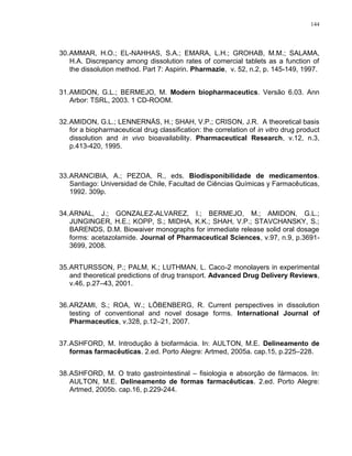 144
30.AMMAR, H.O.; EL-NAHHAS, S.A.; EMARA, L.H.; GROHAB, M.M.; SALAMA,
H.A. Discrepancy among dissolution rates of comercial tablets as a function of
the dissolution method. Part 7: Aspirin. Pharmazie, v. 52, n.2, p. 145-149, 1997.
31.AMIDON, G.L.; BERMEJO, M. Modern biopharmaceutics. Versão 6.03. Ann
Arbor: TSRL, 2003. 1 CD-ROOM.
32.AMIDON, G.L.; LENNERNÄS, H.; SHAH, V.P.; CRISON, J.R. A theoretical basis
for a biopharmaceutical drug classification: the correlation of in vitro drug product
dissolution and in vivo bioavailability. Pharmaceutical Research, v.12, n.3,
p.413-420, 1995.
33.ARANCIBIA, A.; PEZOA, R., eds. Biodisponibilidade de medicamentos.
Santiago: Universidad de Chile, Facultad de Ciências Químicas y Farmacêuticas,
1992. 309p.
34.ARNAL, J.; GONZALEZ-ALVAREZ, I.; BERMEJO, M.; AMIDON, G.L.;
JUNGINGER, H.E.; KOPP, S.; MIDHA, K.K.; SHAH, V.P.; STAVCHANSKY, S.;
BARENDS, D.M. Biowaiver monographs for immediate release solid oral dosage
forms: acetazolamide. Journal of Pharmaceutical Sciences, v.97, n.9, p.3691-
3699, 2008.
35.ARTURSSON, P.; PALM, K.; LUTHMAN, L. Caco-2 monolayers in experimental
and theoretical predictions of drug transport. Advanced Drug Delivery Reviews,
v.46, p.27–43, 2001.
36.ARZAMI, S.; ROA, W.; LÖBENBERG, R. Current perspectives in dissolution
testing of conventional and novel dosage forms. International Journal of
Pharmaceutics, v.328, p.12–21, 2007.
37.ASHFORD, M. Introdução à biofarmácia. In: AULTON, M.E. Delineamento de
formas farmacêuticas. 2.ed. Porto Alegre: Artmed, 2005a. cap.15, p.225–228.
38.ASHFORD, M. O trato gastrointestinal – fisiologia e absorção de fármacos. In:
AULTON, M.E. Delineamento de formas farmacêuticas. 2.ed. Porto Alegre:
Artmed, 2005b. cap.16, p.229-244.
 