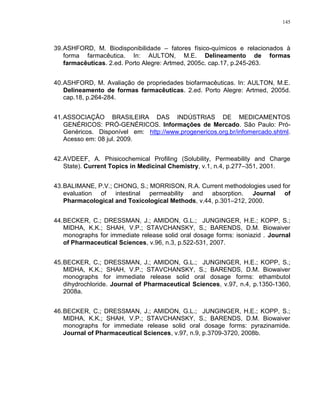 145
39.ASHFORD, M. Biodisponibilidade – fatores físico-químicos e relacionados à
forma farmacêutica. In: AULTON, M.E. Delineamento de formas
farmacêuticas. 2.ed. Porto Alegre: Artmed, 2005c. cap.17, p.245-263.
40.ASHFORD, M. Avaliação de propriedades biofarmacêuticas. In: AULTON, M.E.
Delineamento de formas farmacêuticas. 2.ed. Porto Alegre: Artmed, 2005d.
cap.18, p.264-284.
41.ASSOCIAÇÃO BRASILEIRA DAS INDÚSTRIAS DE MEDICAMENTOS
GENÉRICOS: PRÓ-GENÉRICOS. Informações de Mercado. São Paulo: Pró-
Genéricos. Disponível em: http://www.progenericos.org.br/infomercado.shtml.
Acesso em: 08 jul. 2009.
42.AVDEEF, A. Phisicochemical Profiling (Solubility, Permeability and Charge
State). Current Topics in Medicinal Chemistry, v.1, n.4, p.277–351, 2001.
43.BALIMANE, P.V.; CHONG, S.; MORRISON, R.A. Current methodologies used for
evaluation of intestinal permeability and absorption. Journal of
Pharmacological and Toxicological Methods, v.44, p.301–212, 2000.
44.BECKER, C.; DRESSMAN, J.; AMIDON, G.L.; JUNGINGER, H.E.; KOPP, S.;
MIDHA, K.K.; SHAH, V.P.; STAVCHANSKY, S.; BARENDS, D.M. Biowaiver
monographs for immediate release solid oral dosage forms: isoniazid . Journal
of Pharmaceutical Sciences, v.96, n.3, p.522-531, 2007.
45.BECKER, C.; DRESSMAN, J.; AMIDON, G.L.; JUNGINGER, H.E.; KOPP, S.;
MIDHA, K.K.; SHAH, V.P.; STAVCHANSKY, S.; BARENDS, D.M. Biowaiver
monographs for immediate release solid oral dosage forms: ethambutol
dihydrochloride. Journal of Pharmaceutical Sciences, v.97, n.4, p.1350-1360,
2008a.
46.BECKER, C.; DRESSMAN, J.; AMIDON, G.L.; JUNGINGER, H.E.; KOPP, S.;
MIDHA, K.K.; SHAH, V.P.; STAVCHANSKY, S.; BARENDS, D.M. Biowaiver
monographs for immediate release solid oral dosage forms: pyrazinamide.
Journal of Pharmaceutical Sciences, v.97, n.9, p.3709-3720, 2008b.
 