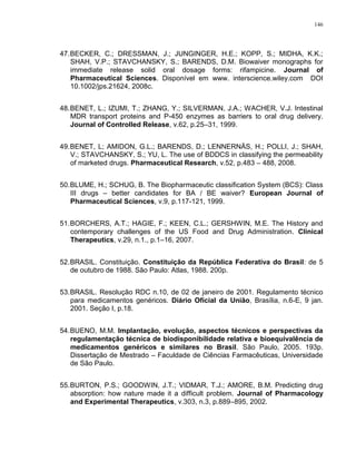 146
47.BECKER, C.; DRESSMAN, J.; JUNGINGER, H.E.; KOPP, S.; MIDHA, K.K.;
SHAH, V.P.; STAVCHANSKY, S.; BARENDS, D.M. Biowaiver monographs for
immediate release solid oral dosage forms: rifampicine. Journal of
Pharmaceutical Sciences. Disponível em www. interscience.wiley.com DOI
10.1002/jps.21624, 2008c.
48.BENET, L.; IZUMI, T.; ZHANG, Y.; SILVERMAN, J.A.; WACHER, V.J. Intestinal
MDR transport proteins and P-450 enzymes as barriers to oral drug delivery.
Journal of Controlled Release, v.62, p.25–31, 1999.
49.BENET, L; AMIDON, G.L.; BARENDS, D.; LENNERNÄS, H.; POLLI, J.; SHAH,
V.; STAVCHANSKY, S.; YU, L. The use of BDDCS in classifying the permeability
of marketed drugs. Pharmaceutical Research, v.52, p.483 – 488, 2008.
50.BLUME, H.; SCHUG, B. The Biopharmaceutic classification System (BCS): Class
III drugs – better candidates for BA / BE waiver? European Journal of
Pharmaceutical Sciences, v.9, p.117-121, 1999.
51.BORCHERS, A.T.; HAGIE, F.; KEEN, C.L.; GERSHWIN, M.E. The History and
contemporary challenges of the US Food and Drug Administration. Clinical
Therapeutics, v.29, n.1., p.1–16, 2007.
52.BRASIL. Constituição. Constituição da República Federativa do Brasil: de 5
de outubro de 1988. São Paulo: Atlas, 1988. 200p.
53.BRASIL. Resolução RDC n.10, de 02 de janeiro de 2001. Regulamento técnico
para medicamentos genéricos. Diário Oficial da União, Brasília, n.6-E, 9 jan.
2001. Seção I, p.18.
54.BUENO, M.M. Implantação, evolução, aspectos técnicos e perspectivas da
regulamentação técnica de biodisponibilidade relativa e bioequivalência de
medicamentos genéricos e similares no Brasil. São Paulo, 2005. 193p.
Dissertação de Mestrado – Faculdade de Ciências Farmacêuticas, Universidade
de São Paulo.
55.BURTON, P.S.; GOODWIN, J.T.; VIDMAR, T.J.; AMORE, B.M. Predicting drug
absorption: how nature made it a difficult problem. Journal of Pharmacology
and Experimental Therapeutics, v.303, n.3, p.889–895, 2002.
 