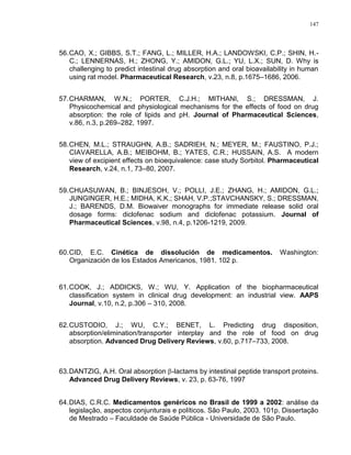 147
56.CAO, X.; GIBBS, S.T.; FANG, L.; MILLER, H.A.; LANDOWSKI, C.P.; SHIN, H.-
C.; LENNERNAS, H.; ZHONG, Y.; AMIDON, G.L.; YU, L.X.; SUN, D. Why is
challenging to predict intestinal drug absorption and oral bioavailability in human
using rat model. Pharmaceutical Research, v.23, n.8, p.1675–1686, 2006.
57.CHARMAN, W.N.; PORTER, C.J.H.; MITHANI, S.; DRESSMAN, J.
Physicochemical and physiological mechanisms for the effects of food on drug
absorption: the role of lipids and pH. Journal of Pharmaceutical Sciences,
v.86, n.3, p.269–282, 1997.
58.CHEN, M.L.; STRAUGHN, A.B.; SADRIEH, N.; MEYER, M.; FAUSTINO, P.J.;
CIAVARELLA, A.B.; MEIBOHM, B.; YATES, C.R.; HUSSAIN, A.S. A modern
view of excipient effects on bioequivalence: case study Sorbitol. Pharmaceutical
Research, v.24, n.1, 73–80, 2007.
59.CHUASUWAN, B.; BINJESOH, V.; POLLI, J.E.; ZHANG, H.; AMIDON, G.L.;
JUNGINGER, H.E.; MIDHA, K.K.; SHAH, V.P.;STAVCHANSKY, S.; DRESSMAN,
J.; BARENDS, D.M. Biowaiver monographs for immediate release solid oral
dosage forms: diclofenac sodium and diclofenac potassium. Journal of
Pharmaceutical Sciences, v.98, n.4, p.1206-1219, 2009.
60.CID, E.C. Cinética de dissolución de medicamentos. Washington:
Organización de los Estados Americanos, 1981. 102 p.
61.COOK, J.; ADDICKS, W.; WU, Y. Application of the biopharmaceutical
classification system in clinical drug development: an industrial view. AAPS
Journal, v.10, n.2, p.306 – 310, 2008.
62.CUSTODIO, J.; WU, C.Y.; BENET, L. Predicting drug disposition,
absorption/elimination/transporter interplay and the role of food on drug
absorption. Advanced Drug Delivery Reviews, v.60, p.717–733, 2008.
63.DANTZIG, A.H. Oral absorption -lactams by intestinal peptide transport proteins.
Advanced Drug Delivery Reviews, v. 23, p. 63-76, 1997
64.DIAS, C.R.C. Medicamentos genéricos no Brasil de 1999 a 2002: análise da
legislação, aspectos conjunturais e políticos. São Paulo, 2003. 101p. Dissertação
de Mestrado – Faculdade de Saúde Pública - Universidade de São Paulo.
 