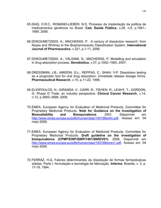 148
65.DIAS, C.R.C.; ROMANO-LIEBER, N.S. Processo da implantação da política de
medicamentos genéricos no Brasil. Cad. Saúde Pública, v.28, n.8, p.1661–
1669, 2006.
66.DOKOUMETZIDIS, A.; MACHERAS, P. A century of dissolution research: from
Noyes and Whitney to the Biopharmaceutic Classification System. International
Journal of Pharmaceutics, v.321, p.1-11, 2006.
67.DOKOUMETZIDIS, A.; VALSAMI, G.; MACHERAS, P. Modelling and simulation
in drug absorption process. Xenobiotica, v.37, p.1052–1065, 2007.
68.DRESSMAN, J.B.; AMIDON, G.L.; REPPAS, C.; SHAH, V.P. Dissolution testing
as a prognostic tool for oral drug absorption: immediate release dosage forms.
Pharmaceutical Research, v.15, p.11-22, 1998.
69.ELIOPOULOS, H.; GIRANDA, V.; CARR, R.; TIEHEN, R.; LEAHY, T.; GORDON,
G. Phase O Trials: an industry perspective. Clinical Cancer Research, v.14,
n.12, p.3683–3688, 2008.
70.EMEA. European Agency for Evaluation of Medicinal Products, Committee for
Proprietary Medicinal Products. Note for Guidance on the Investigation of
Bioavailability and Bioequivalence. 2001. Disponível em
http://www.emea.europa.eu/pdfs/human/qwp/140198enfin.pdf. Acesso em: 04
maio 2009.
71.EMEA. European Agency for Evaluation of Medicinal Products, Committee for
Proprietary Medicinal Products. Draft guideline on the investigation of
bioequivalence (CPMP/EWP/QWP/1401/98REV01). 2008. Disponível em
http://www.emea.europa.eu/pdfs/human/qwp/140198enrev1.pdf. Acesso em: 04
maio 2009.
72.FERRAZ, H.G. Fatores determinantes da dissolução de formas farmacêutjicas
sólidas. Parte I: formulação e tecnologia de fabricação. Infarma, Brasília, v. 3, p.
17-19, 1994.
 