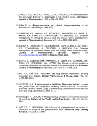 149
73.GHAZAL, H.S.; DYAS, A.M.; FORD, J.L.; HUTCHEON, G.A. In vitro evaluation of
the dissolution behavior of itraconazole in bio-relevant media. International
Journal of Pharmaceutics, v.366, p.117-123, 2009.
74.GIBALDI, M. Biopharmaceutics and clinical pharmacokinetics. 4. ed.
Philadelphia: Lea & Febiger, 1991. 406p.
75.GRANERO, G.E.; LONGHI, M.R.; BECKER, C.; JUNGINGER, H.E.; KOPP, S.;
MIDHA, K.K.; SHAH, V.P.; STAVCHANSKY, S.; BARENDS, D.M. Biowaiver
monographs for immediate release solid oral dosage forms: acetazolamide.
Journal of Pharmaceutical Sciences, v.97, n.9, p.3691-3699, 2008.
76.GRUBE, S.; LANGGUTH, P.; JUNGINGER H.E.; KOPP, S.; MIDHA, K.K.; SHAH,
V.P.; STAVCHANSKY, S.; DRESSMAN, J.; BARENDS, D.M. Biowaiver
monographs for immediate release solid oral dosage forms: quinidine sulfate.
Journal of Pharmaceutical Sciences, disponível em
www.interscience.wiley.com DOI 10.1002/jps.20606, 2008.
77.GUPTA, E.; BARENDS, D.M.; YAMASHITA, E.; LENTZ, K.A.; HARMSZE, A.M.;
SHAH, V.P.; DRESSMAN, J.B.; LIPPER, R.A. Review of global regulations
concerning biowaivers for immediate release solid oral dosage forms. European
Journal of Pharmaceutical Sciences, v.29, n.3/4, p.315–324, 2006.
78.HO, R.H.; KIM, R.B. Transporters and drug therapy: implications for drug
disposition and disease. Clinical Pharmacology & Therapeutics, v.78, n.3,
p.260–277, 2005.
79.HOLOVAC, M.A. A balancing act in the United States drug industry: pioneer
and generic drugs, the orange book, marketing protection and the US consumer.
Rockville: Office of Generic Drugs, Center for Drug Evaluation and Research, US
Food and Drug Administration, 2004. p.1-7.
80.HOMEDES, N.; UGALDE, A. Multisource drug policies in Latin America: survey of
10 countries. Bulletin of the World Health Organization, v.83, n.1, p.64–70,
2005.
81.HÖRTER, D.; DRESSMAN, J.B. Influence of physicochemical properties on
dissolution of drugs in the gastrointestinal tract. Advanced Drug Delivery
Reviews, v.46, p.75–87, 2001.
 