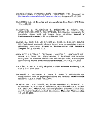150
82.INTERNATIONAL PHARMACEUTICAL FEDERATION (FIP). Disponível em
http://www.fip.org/www/index.php?page=ps_sig_bcs. Acesso em 18 jul. 2009.
83.JACKSON, A.J., ed. Generics and bioequivalence. Boca Raton: CRC Press,
1994. p.49-100.
84.JANTRATID, E.; PRAKONGPAN, S.; DRESSMAN, J.; AMIDON, G.L.;
JUNGINGER, H.E.; MIDHA, K.K.; BARENDS, D.M. Biowaiver monographs for
immediate release solid oral dosage forms: cimetidine. Journal of
Pharmaceutical Sciences, v.95, n.8, p.974-984, 2006.
85.JUNG, S.J.; CHOI, S.O.; UM, S.Y.; KIM, J.I.; CHOO, H.; CHOI, S.Y.; CHUNG,
S.Y. Prediction of permeability of drugs through study on quantitative structure-
permeability relationship. Journal of Pharmaceutical and Biomedical
Analysis, v.41, p.469–475, 2006.
86.KALANTZI, L.;REPPAS, C.; DRESMANN, J.;AMIDON, G.L.; JUNGINGER, H.E.;
MIDHA, K.K.; SHAH, V.P.; STAVCHANSKY, S.; BARENDS, D.M. Biowaiver
monographs for immediate release solid oral dosage forms: acetaminophen
(paracetamol). Journal of Pharmaceutical Sciences, v.95, n.1, p.4-14,2006.
87.KALÁSZ, H.; ANTAL, I. Drug excipients. Current Medicinal Chemistry, v.13,
n.21, p.2535–2563, 2006.
88.KARALIS, V.; MACHERAS, P.; PEER, A.; SHAH, V. Bioavailability and
bioequivalence: focus on physiological factors and variability. Pharmaceutical
Research, v.25, n.8, p.1956–1962, 2008.
89. KASIM, N.A.; WHITEHOUSE, M.; RAMACHANDRAN, C.; BERMEJO, M.;
LENNERNAS, H.; HUSSAIN, A.; JUNGINGER, H.; STAVCHANSKY, S.; MIDHA,
K.K.; SHAH, V.P.; AMIDON, G.L. Molecular properties of WHO Essential Drugs
and Provisional Biopharmaceutical Classification. Molecular Pharmaceutics,
v.1, p.85-96, 2003.
 