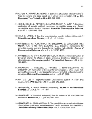 151
90.KATORI, N.; AOYAGI, N.; TERAO, T. Estimation of agitation intensity in the GI
Tract in humans and dogs based on in vitro/in vivo correlation. Int. J. Clin.
Pharmacol. Ther. Toxicol., v. 22, p. 237-243, 1995.
91.KERNS, E.H.; DI, L.; PETUSKY, S.; FARRIS, M.; LEY, R., JUPP, P. Combined
application of parallel artificial membrane permeability assay and Caco-2
permeability assays in drug discovery. Journal of Pharmaceutical Sciences,
v.93, n.6, p.1144–1453, 2004.
92.KOLA, I.; LANDIS, J. Can the pharmaceutical industry reduce attrition rates?
Nature Reviews Drug Discovery, v.3, p.711–715, 2004.
93.KORTERJÄVI, H.; YLIPERTTULA, M.; DRESSMAN, J.; JUNGINGER, H.E.;
MIDHA, K.K.; SHAH, V.P.; BARENDS, D.M. Biowaiver monographs for
immediate release solid oral dosage forms: ranitidine hydrochloride. Journal of
Pharmaceutical Sciences, v.94, n.8, p.1617-1625, 2005.
94.KORTERJÄVI, H.; URTTI, M.; YLIPERTTULA, M. Pharmacokinetic simulation of
biowaiver criteria: the effects of gastric emptying, dissolution, absorption and
elimination rates. European Journal of Pharmaceutical Sciences, v.30, p.155–
166, 2007.
95.KOVACEVIC, I.; PAROJCIC, J.; HOMSEK, I.; TUBIC-GROZDANIS, M.;
LANGGUTH, P. Justification of biowaiver for carbamazepine, a low soluble high
permeable compound, in solid dosage forms based on IVIVC and gastrointestinal
simulation. Molecular Pharmaceutics, v.6, n. 1, p.40-47, 2009.
96.KU, M.S. Use of Biopharmaceutical Classification System in early drug
development. AAPS Journal, v.10, n.1, p.208–212, 2008.
97.LENNERNÄS, H. Human intestinal permeability. Journal of Pharmaceutical
Sciences. v.87, n.4, p.403–410, 1997.
98.LENNERNÄS, H. Intestinal permeability and its relevance for absorption and
elimination. Xenobiotica, v.37, p.1015-1061, 2007.
99.LENNERNÄS, H.; ABRAHAMSSON, B. The use of biopharmaceutic classification
of drugs in drug discovery and development: current status and future extension.
Journal of Pharmacy and Pharmacology, v.57, n.3, p.273-285, 2005.
 