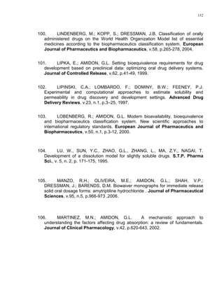 152
100. LINDENBERG, M.; KOPP, S.; DRESSMAN, J.B. Classification of orally
administered drugs on the World Health Organization Model list of essential
medicines according to the biopharmaceutics classification system. European
Journal of Pharmaceutics and Biopharmaceutics, v.58, p.265-278, 2004.
101. LIPKA, E.; AMIDON, G.L. Setting bioequivalence requirements for drug
development based on preclinical data: optimizing oral drug delivery systems.
Journal of Controlled Release, v.62, p.41-49, 1999.
102. LIPINSKI, C.A.; LOMBARDO, F.; DOMINY, B.W.; FEENEY, P.J.
Experimental and computational approaches to estimate solubility and
permeability in drug discovery and development settings. Advanced Drug
Delivery Reviews, v.23, n.1, p.3–25, 1997.
103. LOBENBERG, R.; AMIDON, G.L. Modern bioavailability, bioequivalence
and biopharmaceutics classification system. New scientific approaches to
international regulatory standards. European Journal of Pharmaceutics and
Biopharmaceutics, v.50, n.1, p.3-12, 2000.
104. LU, W., SUN, Y.C., ZHAO, G.L., ZHANG, L., MA, Z.Y., NAGAI, T.
Development of a dissolution model for slightly soluble drugs. S.T.P. Pharma
Sci., v. 5, n. 2, p. 171-175, 1995.
105. MANZO, R.H.; OLIVEIRA, M.E.; AMIDON, G.L.; SHAH, V.P.;
DRESSMAN, J.; BARENDS, D.M. Biowaiver monographs for immediate release
solid oral dosage forms: amytriptiline hydrochloride . Journal of Pharmaceutical
Sciences, v.95, n.5, p.966-973 ,2006.
106. MARTINEZ, M.N.; AMIDON, G.L. A mechanistic approach to
understanding the factors affecting drug absorption: a review of fundamentals.
Journal of Clinical Pharmacology, v.42, p.620-643, 2002.
 