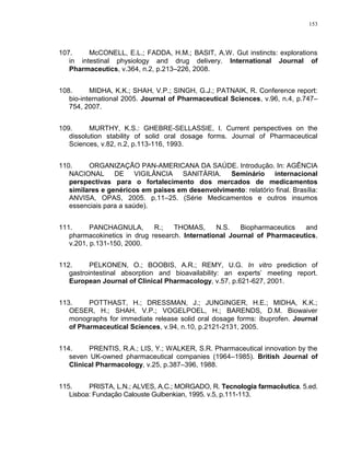 153
107. McCONELL, E.L.; FADDA, H.M.; BASIT, A.W. Gut instincts: explorations
in intestinal physiology and drug delivery. International Journal of
Pharmaceutics, v.364, n.2, p.213–226, 2008.
108. MIDHA, K.K.; SHAH, V.P.; SINGH, G.J.; PATNAIK, R. Conference report:
bio-international 2005. Journal of Pharmaceutical Sciences, v.96, n.4, p.747–
754, 2007.
109. MURTHY, K.S.: GHEBRE-SELLASSIE, I. Current perspectives on the
dissolution stability of solid oral dosage forms. Journal of Pharmaceutical
Sciences, v.82, n.2, p.113-116, 1993.
110. ORGANIZAÇÃO PAN-AMERICANA DA SAÚDE. Introdução. In: AGÊNCIA
NACIONAL DE VIGILÂNCIA SANITÁRIA. Seminário internacional
perspectivas para o fortalecimento dos mercados de medicamentos
similares e genéricos em países em desenvolvimento: relatório final. Brasília:
ANVISA, OPAS, 2005. p.11–25. (Série Medicamentos e outros insumos
essenciais para a saúde).
111. PANCHAGNULA, R.; THOMAS, N.S. Biopharmaceutics and
pharmacokinetics in drug research. International Journal of Pharmaceutics,
v.201, p.131-150, 2000.
112. PELKONEN, O.; BOOBIS, A.R.; REMY, U.G. In vitro prediction of
gastrointestinal absorption and bioavailability: an experts’ meeting report.
European Journal of Clinical Pharmacology, v.57, p.621-627, 2001.
113. POTTHAST, H.; DRESSMAN, J.; JUNGINGER, H.E.; MIDHA, K.K.;
OESER, H.; SHAH, V.P.; VOGELPOEL, H.; BARENDS, D.M. Biowaiver
monographs for immediate release solid oral dosage forms: ibuprofen. Journal
of Pharmaceutical Sciences, v.94, n.10, p.2121-2131, 2005.
114. PRENTIS, R.A.; LIS, Y.; WALKER, S.R. Pharmaceutical innovation by the
seven UK-owned pharmaceutical companies (1964–1985). British Journal of
Clinical Pharmacology, v.25, p.387–396, 1988.
115. PRISTA, L.N.; ALVES, A.C.; MORGADO, R. Tecnologia farmacêutica. 5.ed.
Lisboa: Fundação Calouste Gulbenkian, 1995. v.5, p.111-113.
 