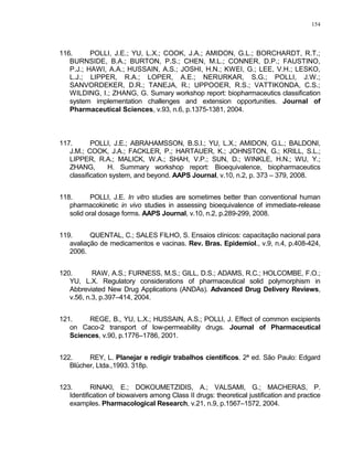 154
116. POLLI, J.E.; YU, L.X.; COOK, J.A.; AMIDON, G.L.; BORCHARDT, R.T.;
BURNSIDE, B.A.; BURTON, P.S.; CHEN, M.L.; CONNER, D.P.; FAUSTINO,
P.J.; HAWI, A.A.; HUSSAIN, A.S.; JOSHI, H.N.; KWEI, G.; LEE, V.H.; LESKO,
L.J.; LIPPER, R.A.; LOPER, A.E.; NERURKAR, S.G.; POLLI, J.W.;
SANVORDEKER, D.R.; TANEJA, R.; UPPOOER, R.S.; VATTIKONDA, C.S.;
WILDING, I.; ZHANG, G. Sumary workshop report: biopharmaceutics classification
system implementation challenges and extension opportunities. Journal of
Pharmaceutical Sciences, v.93, n.6, p.1375-1381, 2004.
117. POLLI, J.E.; ABRAHAMSSON, B.S.I.; YU, L.X.; AMIDON, G.L.; BALDONI,
J.M.; COOK, J.A.; FACKLER, P.; HARTAUER, K.; JOHNSTON, G.; KRILL, S.L.;
LIPPER, R.A.; MALICK, W.A.; SHAH, V.P.; SUN, D.; WINKLE, H.N.; WU, Y.;
ZHANG, H. Summary workshop report: Bioequivalence, biopharmaceutics
classification system, and beyond. AAPS Journal, v.10, n.2, p. 373 – 379, 2008.
118. POLLI, J.E. In vitro studies are sometimes better than conventional human
pharmacokinetic in vivo studies in assessing bioequivalence of immediate-release
solid oral dosage forms. AAPS Journal, v.10, n.2, p.289-299, 2008.
119. QUENTAL, C.; SALES FILHO, S. Ensaios clínicos: capacitação nacional para
avaliação de medicamentos e vacinas. Rev. Bras. Epidemiol., v.9, n.4, p.408-424,
2006.
120. RAW, A.S.; FURNESS, M.S.; GILL, D.S.; ADAMS, R.C.; HOLCOMBE, F.O.;
YU, L.X. Regulatory considerations of pharmaceutical solid polymorphism in
Abbreviated New Drug Applications (ANDAs). Advanced Drug Delivery Reviews,
v.56, n.3, p.397–414, 2004.
121. REGE, B., YU, L.X.; HUSSAIN, A.S.; POLLI, J. Effect of common excipients
on Caco-2 transport of low-permeability drugs. Journal of Pharmaceutical
Sciences, v.90, p.1776–1786, 2001.
122. REY, L. Planejar e redigir trabalhos científicos. 2ª ed. São Paulo: Edgard
Blücher, Ltda.,1993. 318p.
123. RINAKI, E.; DOKOUMETZIDIS, A.; VALSAMI, G.; MACHERAS, P.
Identification of biowaivers among Class II drugs: theoretical justification and practice
examples. Pharmacological Research, v.21, n.9, p.1567–1572, 2004.
 