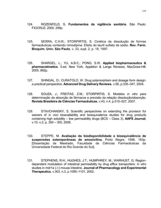155
124. ROZENFELD, S. Fundamentos da vigilância sanitária. São Paulo:
FIOCRUZ, 2000. 299p.
125. SERRA, C.H.R.; STORPIRTIS, S. Cinética da dissolução de formas
farmacêuticas contendo nimodipina: Efeito do lauril sulfato de sódio. Rev. Farm.
Bioquim. Univ. São Paulo, v. 33, supl. 2, p. 18, 1997.
126. SHARGEL, L.; YU, A.B.C.; PONG, S.W. Applied biopharmaceutics &
pharmacokinetics. 5.ed. New York. Appleton & Lange Reviews, MacGraw-Hill,
2005. 892p.
127. SHINGAL, D.; CURATOLO, W. Drug polymorphism and dosage form design:
a practical perspective. Advanced Drug Delivery Reviews, v.56, p.335–347, 2004.
128. SOUZA, J.; FREITAS, Z.M.; STORPIRTIS, S. Modelos in vitro para
determinação da absorção de fármacos e previsão da relação dissolução/absorção.
Revista Brasileira de Ciências Farmacêuticas, v.43, n.4, p.515–527, 2007.
129. STAVCHANSKY, S. Scientific perspectives on extending the provision for
waivers of in vivo bioavailability and bioequivalence studies for drug products
containing high solubility – low permeability drugs (BCS – Class 3). AAPS Journal,
v.10, n.2, p. 300 – 305, 2008.
130. STEPPE, M. Avaliação da biodisponibilidade e bioequivalência de
suspensões extemporâneas de amoxicilina. Porto Alegre, 1996. 183p.
[Dissertação de Mestrado, Faculdade de Ciências Farmacêuticas da
Universidade Federal do Rio Grande do Sul].
131. STEPHENS, R.H.; HUGHES, J.T.; HUMPHREY, M.; WARHUST, G. Region-
dependent modulation of intestinal permeability by drug efflux transporters: in vitro
studies in mdr1a (-/-) mouse intestine. Journal of Pharmacology and Experimental
Therapeutics, v.303, n.3, p.1095–1101, 2002.
 