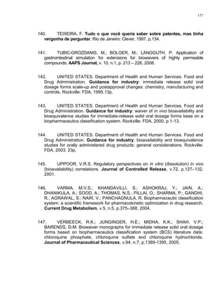 157
140. TEIXEIRA, F. Tudo o que você queria saber sobre patentes, mas tinha
vergonha de perguntar. Rio de Janeiro: Clever, 1997. p.134.
141. TUBIC-GROZDANIS, M.; BOLGER, M.; LANGGUTH, P. Application of
gastrointestinal simulation for extensions for biowaivers of highly permeable
compounds. AAPS Journal, v. 10, n.1, p. 213 – 226, 2008.
142. UNITED STATES. Department of Health and Human Services. Food and
Drug Administration. Guidance for industry: immediate release solid oral
dosage forms scale-up and postapproval changes: chemistry, manufacturing and
controls. Rockville: FDA, 1995.13p.
143. UNITED STATES. Department of Health and Human Services. Food and
Drug Administration. Guidance for industry: waiver of in vivo bioavailability and
bioequivalence studies for immediate-release solid oral dosage forms base on a
biopharmaceutics classification system. Rockville: FDA, 2000. p.1-13.
144. UNITED STATES. Department of Health and Human Services. Food and
Drug Administration. Guidance for industry: bioavailability and bioequivalence
studies for orally administered drug products: general considerations. Rockville:
FDA, 2003. 23p.
145. UPPOOR, V.R.S. Regulatory perspectives on in vitro (dissolution) in vivo
(bioavailability) correlations. Journal of Controlled Release, v.72, p.127–132,
2001.
146. VARMA, M.V.S.; KHANDAVILLI, S.; ASHOKRAJ, Y.; JAIN, A.;
DHANIKULA, A.; SOOD, A.; THOMAS, N.S.; PILLAI, O.; SHARMA, P.; GANDHI,
R.; AGRAWAL, S.; NAIR, V.; PANCHAGNULA, R. Biopharmaceutic classification
system: a scientific framework for pharmacokinetic optimization in drug research.
Current Drug Metabolism, v.5, n.5, p.375–388, 2004.
147. VERBEECK, R.K.; JUNGINGER, H.E.; MIDHA, K.K.; SHAH, V.P.;
BARENDS, D.M. Biowaiver monographs for immediate release solid oral dosage
forms based on biopharmaceutics classification system (BCS) literature data:
chloroquine phosphate, chloroquine sulfate and chloroquine hydrochloride.
Journal of Pharmaceutical Sciences, v.94, n.7, p.1389-1395, 2005.
 