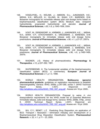 158
148. VOGELPOEL, H.; WELINK, J.; AMIDON, G.L.; JUNGINGER, H.E.;
MIDHA, K.K.; MÖLLER, H.; OLLING, M.; SHAH, V.P.; BARENDS, D.M.
Biowaiver monographs for immediate release solid oral dosage forms based on
biopharmaceutics classification system (BCS) literature data: verapamil
hydrochloride, propranolol hydrochloride and atenolol. Journal of
Pharmaceutical Sciences, v.93, n.8, p.1945-1956, 2004.
149. VOGT, M.; DERENDORF, H.; KRÄMER, J.; JUNGINGER, H.E.; .; MIDHA,
K.K.; SHAH, V.P.; STAVCHANSKY, S.; DRESSMAN, J.; BARENDS, D.M.
Biowaiver monographs for immediate release solid oral dosage forms:
prednisolone. Journal of Pharmaceutical Sciences, v.96, n.1, p.27-37, 2007a.
150. VOGT, M.; DERENDORF, H.; KRÄMER, J.; JUNGINGER, H.E.; .; MIDHA,
K.K.; SHAH, V.P.; STAVCHANSKY, S.; DRESSMAN, J.; BARENDS, D.M.
Biowaiver monographs for immediate release solid oral dosage forms:
prednisone. Journal of Pharmaceutical Sciences, v.96, n.6, p.1480-1489,
2007b.
151. WAGNER, J.G. History of pharmacokinetics. Pharmacology &
Therapeutics, v.12, p.537–562, 1981.
152. WATERBEEMD, H. The fundamental variables of the biopharmaceutics
classification system (BCS): a commentary. European Journal of
Pharmaceutical Sciences v.7, p.1-3, 1998.
153. WORLD HEALTH ORGANIZATION. Multisource (generic)
pharmaceutical products: guidelines on registration requirements to establish
interchangeability. Geneva: WHO, 2006a. p.347-390, annex 7. (WHO Technical
Report Series, n.937). Disponível em
http://whqlibdoc.who.int/trs/WHO_TRS_937_eng.pdf . Acesso em 18 jul. 2009..
154. WORLD HEALTH ORGANIZATION. Proposal to waive in vivo
bioequivalence requirements for the WHO model list of Essential Medicines
Immediate release, solid oral dosage forms. Geneva: WHO, 2006b. 478p., annex
8. (WHO Technical Report Series, n.937). Disponível em
http://whqlibdoc.who.int/trs/WHO_TRS_937_eng.pdf. Acesso em: 18 jul. 2009.
155. WU, C.Y.; BENET, L.Z. Predicting Drug Disposition via application of
BCS: Transport / Absorption / Elimination Interplay and Development of a
Biopharmaceutical Drug Disposition Classification System. Pharmaceutical
Research, v. 22, n.1, p.11 – 23, 2005.
 