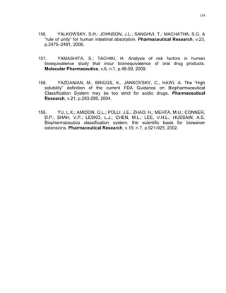 159
156. YALKOWSKY, S.H.; JOHNSON, J.L.; SANGHVI, T.; MACHATHA, S.G. A
“rule of unity” for human intestinal absorption. Pharmaceutical Research, v.23,
p.2475–2481, 2006.
157. YAMASHITA, S.; TACHIKI, H. Analysis of risk factors in human
bioequivalence study that incur bioinequivalence of oral drug products.
Molecular Pharmaceutics, v.6, n.1, p.48-59, 2009.
158. YAZDANIAN, M., BRIGGS, K., JANKOVSKY, C., HAWI, A. The “High
solubility” definition of the current FDA Guidance on Biopharmaceutical
Classification System may be too strict for acidic drugs. Pharmaceutical
Research, v.21, p.293-299, 2004.
159. YU, L.X.; AMIDON, G.L.; POLLI, J.E.; ZHAO, H.; MEHTA, M.U.; CONNER,
D.P.; SHAH, V.P.; LESKO, L.J.; CHEN, M.L.; LEE, V.H.L.; HUSSAIN, A.S.
Biopharmaceutics classification system: the scientific basis for biowaiver
extensions. Pharmaceutical Research, v.19, n.7, p.921-925, 2002.
 