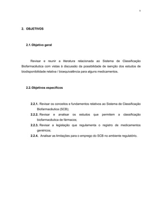 6
2. OBJETIVOS
2.1.Objetivo geral
Revisar e reunir a literatura relacionada ao Sistema de Classificação
Biofarmacêutica com vistas à discussão da possibilidade de isenção dos estudos de
biodisponibilidade relativa / bioequivalência para alguns medicamentos.
2.2.Objetivos específicos
2.2.1. Revisar os conceitos e fundamentos relativos ao Sistema de Classificação
Biofarmacêutica (SCB);
2.2.2. Revisar e analisar os estudos que permitem a classificação
biofarmacêutica de fármacos;
2.2.3. Revisar a legislação que regulamenta o registro de medicamentos
genéricos;
2.2.4. Analisar as limitações para o emprego do SCB no ambiente regulatório.
 