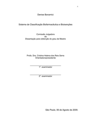 ii
Denise Bonamici
Sistema de Classificação Biofarmacêutica e Bioisenções
Comissão Julgadora
da
Dissertação para obtenção do grau de Mestre
Profa. Dra. Cristina Helena dos Reis Serra
Orientadora/presidente
____________________________
1o
. examinador
____________________________
2o
. examinador
São Paulo, 06 de Agosto de 2009.
 