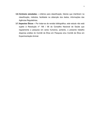 9
3.6.Variáveis estudadas – critérios para classificação, fatores que interferem na
classificação, métodos, facilidade na obtenção dos dados, informações das
Agências Regulatórias.
3.7.Aspectos Éticos – Por tratar-se de revisão bibliográfica, este estudo não está
sujeito à Resolução nº 196 / 96 do Conselho Nacional de Saúde que
regulamenta a pesquisa em seres humanos, portanto, o presente trabalho
dispensa análise do Comitê de Ética em Pesquisa e/ou Comitê de Ética em
Experimentação Animal.
 