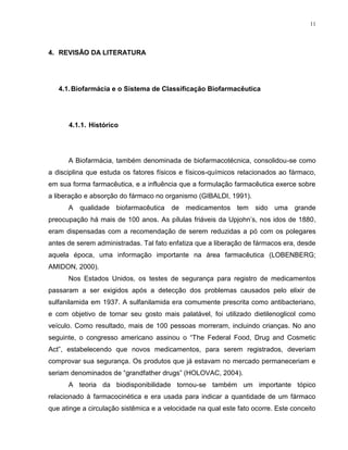 11
4. REVISÃO DA LITERATURA
4.1.Biofarmácia e o Sistema de Classificação Biofarmacêutica
4.1.1. Histórico
A Biofarmácia, também denominada de biofarmacotécnica, consolidou-se como
a disciplina que estuda os fatores físicos e físicos-químicos relacionados ao fármaco,
em sua forma farmacêutica, e a influência que a formulação farmacêutica exerce sobre
a liberação e absorção do fármaco no organismo (GIBALDI, 1991).
A qualidade biofarmacêutica de medicamentos tem sido uma grande
preocupação há mais de 100 anos. As pílulas friáveis da Upjohn’s, nos idos de 1880,
eram dispensadas com a recomendação de serem reduzidas a pó com os polegares
antes de serem administradas. Tal fato enfatiza que a liberação de fármacos era, desde
aquela época, uma informação importante na área farmacêutica (LOBENBERG;
AMIDON, 2000).
Nos Estados Unidos, os testes de segurança para registro de medicamentos
passaram a ser exigidos após a detecção dos problemas causados pelo elixir de
sulfanilamida em 1937. A sulfanilamida era comumente prescrita como antibacteriano,
e com objetivo de tornar seu gosto mais palatável, foi utilizado dietilenoglicol como
veículo. Como resultado, mais de 100 pessoas morreram, incluindo crianças. No ano
seguinte, o congresso americano assinou o “The Federal Food, Drug and Cosmetic
Act”, estabelecendo que novos medicamentos, para serem registrados, deveriam
comprovar sua segurança. Os produtos que já estavam no mercado permaneceriam e
seriam denominados de “grandfather drugs” (HOLOVAC, 2004).
A teoria da biodisponibilidade tornou-se também um importante tópico
relacionado à farmacocinética e era usada para indicar a quantidade de um fármaco
que atinge a circulação sistêmica e a velocidade na qual este fato ocorre. Este conceito
 
